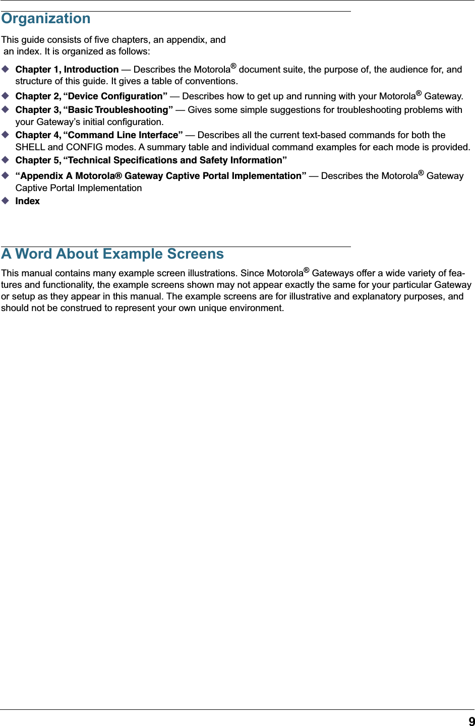  9 Organization This guide consists of five chapters, an appendix, and an index. It is organized as follows: ◆ Chapter 1, Introduction  — Describes the Motorola ®  document suite, the purpose of, the audience for, and structure of this guide. It gives a table of conventions. ◆Chapter 2, “Device Conﬁguration” — Describes how to get up and running with your Motorola® Gateway.◆Chapter 3, “Basic Troubleshooting” — Gives some simple suggestions for troubleshooting problems with your Gateway’s initial configuration.◆Chapter 4, “Command Line Interface” — Describes all the current text-based commands for both the SHELL and CONFIG modes. A summary table and individual command examples for each mode is provided.◆Chapter 5, “Technical Speciﬁcations and Safety Information”◆“Appendix A Motorola® Gateway Captive Portal Implementation” — Describes the Motorola® Gateway Captive Portal Implementation◆IndexA Word About Example ScreensThis manual contains many example screen illustrations. Since Motorola® Gateways offer a wide variety of fea-tures and functionality, the example screens shown may not appear exactly the same for your particular Gateway or setup as they appear in this manual. The example screens are for illustrative and explanatory purposes, and should not be construed to represent your own unique environment.