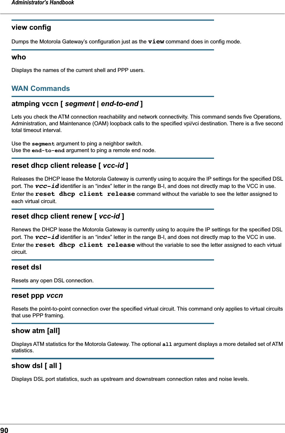 Administrator’s Handbook90view configDumps the Motorola Gateway’s configuration just as the view command does in config mode.who Displays the names of the current shell and PPP users. WAN Commandsatmping vccn [ segment | end-to-end ]Lets you check the ATM connection reachability and network connectivity. This command sends five Operations, Administration, and Maintenance (OAM) loopback calls to the specified vpi/vci destination. There is a five second total timeout interval.Use the segment argument to ping a neighbor switch.Use the end-to-end argument to ping a remote end node.reset dhcp client release [ vcc-id ]Releases the DHCP lease the Motorola Gateway is currently using to acquire the IP settings for the specified DSL port. The vcc-id identifier is an “index” letter in the range B-I, and does not directly map to the VCC in use. Enter the reset dhcp client release command without the variable to see the letter assigned to each virtual circuit.reset dhcp client renew [ vcc-id ]Renews the DHCP lease the Motorola Gateway is currently using to acquire the IP settings for the specified DSL port. The vcc-id identifier is an “index” letter in the range B-I, and does not directly map to the VCC in use. Enter the reset dhcp client release without the variable to see the letter assigned to each virtual circuit.reset dslResets any open DSL connection.reset ppp vccnResets the point-to-point connection over the specified virtual circuit. This command only applies to virtual circuits that use PPP framing.show atm [all]Displays ATM statistics for the Motorola Gateway. The optional all argument displays a more detailed set of ATM statistics.show dsl [ all ]Displays DSL port statistics, such as upstream and downstream connection rates and noise levels. 