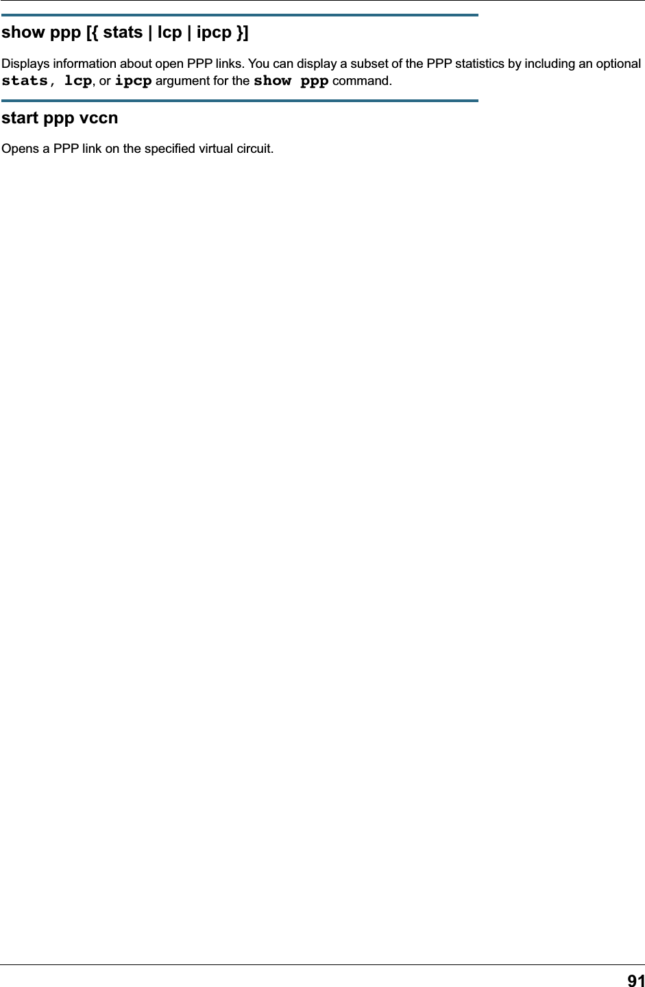 91show ppp [{ stats | lcp | ipcp }]Displays information about open PPP links. You can display a subset of the PPP statistics by including an optional stats, lcp, or ipcp argument for the show ppp command.start ppp vccnOpens a PPP link on the specified virtual circuit.
