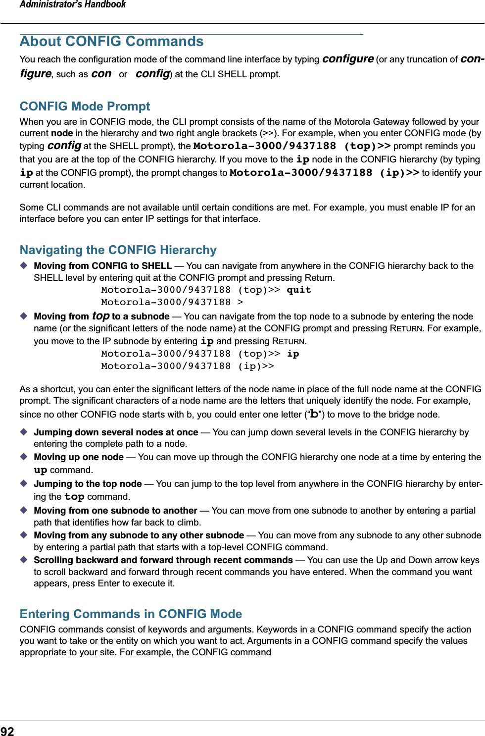 Administrator’s Handbook92About CONFIG CommandsYou reach the configuration mode of the command line interface by typing conﬁgure (or any truncation of con-ﬁgure, such as con or conﬁg) at the CLI SHELL prompt.CONFIG Mode PromptWhen you are in CONFIG mode, the CLI prompt consists of the name of the Motorola Gateway followed by your current node in the hierarchy and two right angle brackets (&gt;&gt;). For example, when you enter CONFIG mode (by typing conﬁg at the SHELL prompt), the Motorola-3000/9437188 (top)&gt;&gt; prompt reminds you that you are at the top of the CONFIG hierarchy. If you move to the ip node in the CONFIG hierarchy (by typing ip at the CONFIG prompt), the prompt changes to Motorola-3000/9437188 (ip)&gt;&gt; to identify your current location.Some CLI commands are not available until certain conditions are met. For example, you must enable IP for an interface before you can enter IP settings for that interface.Navigating the CONFIG Hierarchy◆Moving from CONFIG to SHELL — You can navigate from anywhere in the CONFIG hierarchy back to the SHELL level by entering quit at the CONFIG prompt and pressing Return. Motorola-3000/9437188 (top)&gt;&gt; quitMotorola-3000/9437188 &gt;◆Moving from top to a subnode — You can navigate from the top node to a subnode by entering the node name (or the significant letters of the node name) at the CONFIG prompt and pressing RETURN. For example, you move to the IP subnode by entering ip and pressing RETURN.Motorola-3000/9437188 (top)&gt;&gt; ipMotorola-3000/9437188 (ip)&gt;&gt;As a shortcut, you can enter the significant letters of the node name in place of the full node name at the CONFIG prompt. The significant characters of a node name are the letters that uniquely identify the node. For example, since no other CONFIG node starts with b, you could enter one letter (“b”) to move to the bridge node.◆Jumping down several nodes at once — You can jump down several levels in the CONFIG hierarchy by entering the complete path to a node. ◆Moving up one node — You can move up through the CONFIG hierarchy one node at a time by entering the up command. ◆Jumping to the top node — You can jump to the top level from anywhere in the CONFIG hierarchy by enter-ing the top command. ◆Moving from one subnode to another — You can move from one subnode to another by entering a partial path that identifies how far back to climb.◆Moving from any subnode to any other subnode — You can move from any subnode to any other subnode by entering a partial path that starts with a top-level CONFIG command.◆Scrolling backward and forward through recent commands — You can use the Up and Down arrow keys to scroll backward and forward through recent commands you have entered. When the command you want appears, press Enter to execute it.Entering Commands in CONFIG ModeCONFIG commands consist of keywords and arguments. Keywords in a CONFIG command specify the action you want to take or the entity on which you want to act. Arguments in a CONFIG command specify the values appropriate to your site. For example, the CONFIG command