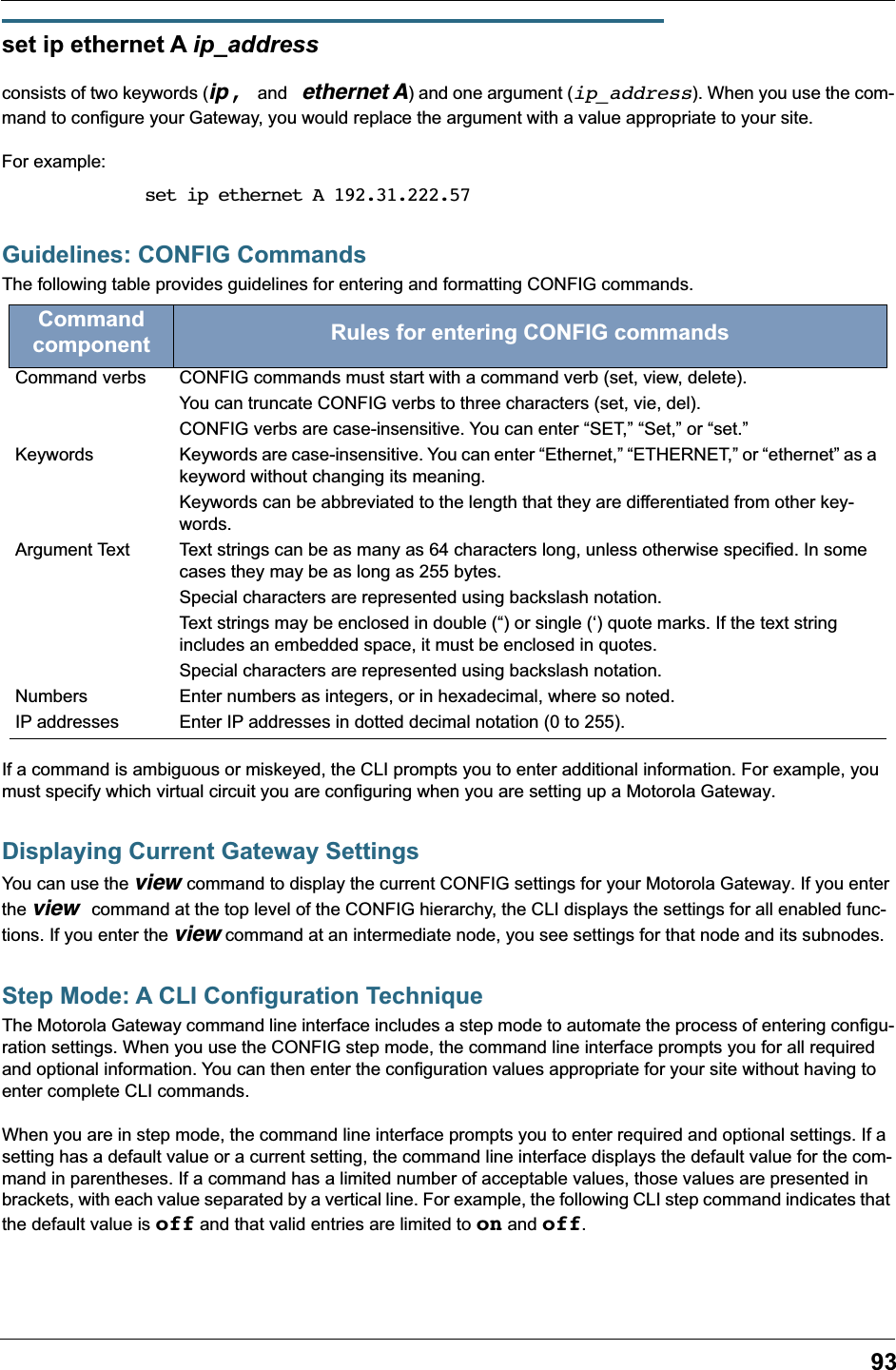 93set ip ethernet A ip_address consists of two keywords (ip, and ethernet A) and one argument (ip_address). When you use the com-mand to configure your Gateway, you would replace the argument with a value appropriate to your site.For example:set ip ethernet A 192.31.222.57Guidelines: CONFIG CommandsThe following table provides guidelines for entering and formatting CONFIG commands.If a command is ambiguous or miskeyed, the CLI prompts you to enter additional information. For example, you must specify which virtual circuit you are configuring when you are setting up a Motorola Gateway.Displaying Current Gateway SettingsYou can use the view command to display the current CONFIG settings for your Motorola Gateway. If you enter the view command at the top level of the CONFIG hierarchy, the CLI displays the settings for all enabled func-tions. If you enter the view command at an intermediate node, you see settings for that node and its subnodes.Step Mode: A CLI Configuration TechniqueThe Motorola Gateway command line interface includes a step mode to automate the process of entering configu-ration settings. When you use the CONFIG step mode, the command line interface prompts you for all required and optional information. You can then enter the configuration values appropriate for your site without having to enter complete CLI commands.When you are in step mode, the command line interface prompts you to enter required and optional settings. If a setting has a default value or a current setting, the command line interface displays the default value for the com-mand in parentheses. If a command has a limited number of acceptable values, those values are presented in brackets, with each value separated by a vertical line. For example, the following CLI step command indicates that the default value is off and that valid entries are limited to on and off.Command component Rules for entering CONFIG commandsCommand verbs CONFIG commands must start with a command verb (set, view, delete).You can truncate CONFIG verbs to three characters (set, vie, del).CONFIG verbs are case-insensitive. You can enter “SET,” “Set,” or “set.”Keywords Keywords are case-insensitive. You can enter “Ethernet,” “ETHERNET,” or “ethernet” as a keyword without changing its meaning.Keywords can be abbreviated to the length that they are differentiated from other key-words. Argument Text Text strings can be as many as 64 characters long, unless otherwise specified. In some cases they may be as long as 255 bytes.Special characters are represented using backslash notation.Text strings may be enclosed in double (“) or single (‘) quote marks. If the text string includes an embedded space, it must be enclosed in quotes.Special characters are represented using backslash notation.Numbers Enter numbers as integers, or in hexadecimal, where so noted.IP addresses Enter IP addresses in dotted decimal notation (0 to 255).