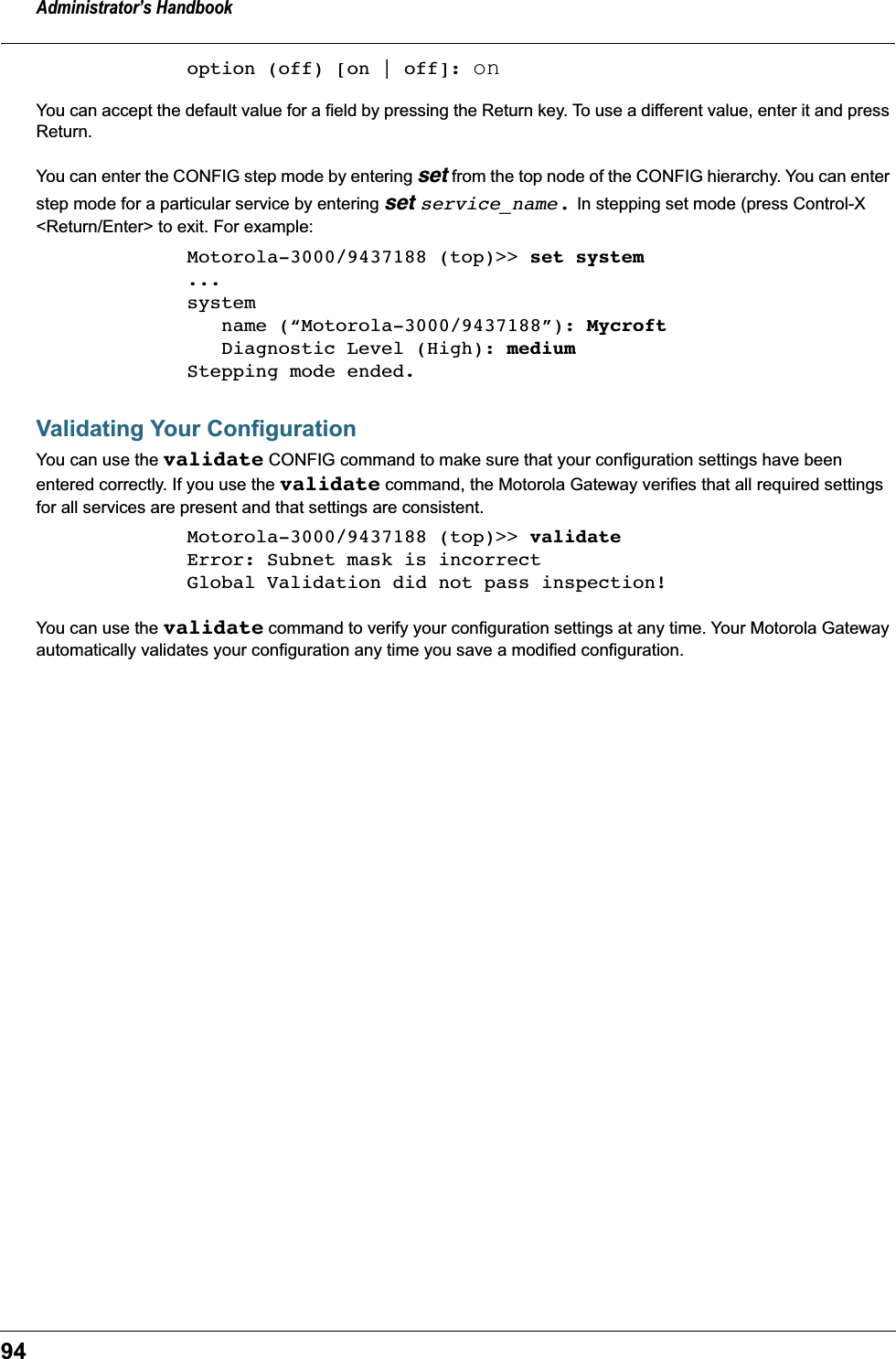 Administrator’s Handbook94option (off) [on | off]: onYou can accept the default value for a field by pressing the Return key. To use a different value, enter it and press Return.You can enter the CONFIG step mode by entering set from the top node of the CONFIG hierarchy. You can enter step mode for a particular service by entering set service_name. In stepping set mode (press Control-X &lt;Return/Enter&gt; to exit. For example:Motorola-3000/9437188 (top)&gt;&gt; set system...system   name (“Motorola-3000/9437188”): Mycroft   Diagnostic Level (High): mediumStepping mode ended.Validating Your ConfigurationYou can use the validate CONFIG command to make sure that your configuration settings have been entered correctly. If you use the validate command, the Motorola Gateway verifies that all required settings for all services are present and that settings are consistent.Motorola-3000/9437188 (top)&gt;&gt; validateError: Subnet mask is incorrectGlobal Validation did not pass inspection!You can use the validate command to verify your configuration settings at any time. Your Motorola Gateway automatically validates your configuration any time you save a modified configuration.