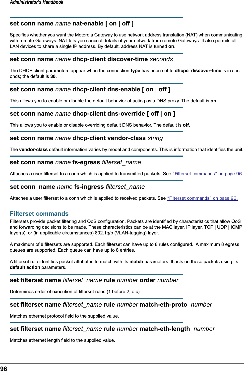 Administrator’s Handbook96set conn name name nat-enable [ on | off ]Specifies whether you want the Motorola Gateway to use network address translation (NAT) when communicating with remote Gateways. NAT lets you conceal details of your network from remote Gateways. It also permits all LAN devices to share a single IP address. By default, address NAT is turned on.set conn name name dhcp-client discover-time secondsThe DHCP client parameters appear when the connection type has been set to dhcpc. discover-time is in sec-onds; the default is 30.set conn name name dhcp-client dns-enable [ on | off ]This allows you to enable or disable the default behavior of acting as a DNS proxy. The default is on.set conn name name dhcp-client dns-override [ off | on ]This allows you to enable or disable overriding default DNS behavior. The default is off.set conn name name dhcp-client vendor-class stringThe vendor-class default information varies by model and components. This is information that identifies the unit.set conn name name fs-egress filterset_nameAttaches a user filterset to a conn which is applied to transmitted packets. See “Filterset commands” on page 96.set conn  name name fs-ingress filterset_nameAttaches a user filterset to a conn which is applied to received packets. See “Filterset commands” on page 96.Filterset commandsFiltersets provide packet filtering and QoS configuration. Packets are identified by characteristics that allow QoS and forwarding decisions to be made. These characteristics can be at the MAC layer, IP layer, TCP | UDP | ICMP layer(s), or (in applicable circumstances) 802.1q/p (VLAN-tagging) layer.A maximum of 8 filtersets are supported. Each filterset can have up to 8 rules configured.  A maximum 8 egress queues are supported. Each queue can have up to 8 entries.A filterset rule identifies packet attributes to match with its match parameters. It acts on these packets using its default action parameters.set filterset name filterset_name rule number order numberDetermines order of execution of filterset rules (1 before 2, etc).set filterset name filterset_name rule number match-eth-proto  number Matches ethernet protocol field to the supplied value.set filterset name filterset_name rule number match-eth-length  numberMatches ethernet length field to the supplied value.