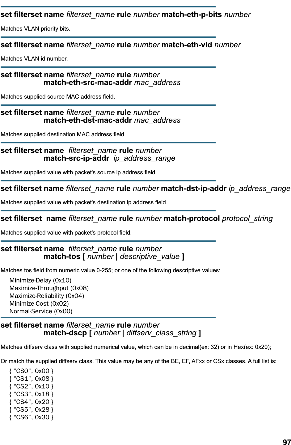 97set filterset name filterset_name rule number match-eth-p-bits numberMatches VLAN priority bits.set filterset name filterset_name rule number match-eth-vid numberMatches VLAN id number.set filterset name filterset_name rule number                     match-eth-src-mac-addr mac_addressMatches supplied source MAC address field.set filterset name filterset_name rule number                     match-eth-dst-mac-addr mac_addressMatches supplied destination MAC address field.set filterset name  filterset_name rule number                     match-src-ip-addr  ip_address_rangeMatches supplied value with packet&apos;s source ip address field.set filterset name filterset_name rule number match-dst-ip-addr ip_address_rangeMatches supplied value with packet&apos;s destination ip address field.set filterset  name filterset_name rule number match-protocol protocol_stringMatches supplied value with packet&apos;s protocol field.set filterset name  filterset_name rule number                     match-tos [ number | descriptive_value ]Matches tos field from numeric value 0-255; or one of the following descriptive values:Minimize-Delay (0x10)Maximize-Throughput (0x08)Maximize-Reliability (0x04)Minimize-Cost (0x02)Normal-Service (0x00)set filterset name filterset_name rule number                     match-dscp [ number | diffserv_class_string ]Matches diffserv class with supplied numerical value, which can be in decimal(ex: 32) or in Hex(ex: 0x20);Or match the supplied diffserv class. This value may be any of the BE, EF, AFxx or CSx classes. A full list is:{ &quot;CS0&quot;, 0x00 }{ &quot;CS1&quot;, 0x08 }{ &quot;CS2&quot;, 0x10 }{ &quot;CS3&quot;, 0x18 }{ &quot;CS4&quot;, 0x20 }{ &quot;CS5&quot;, 0x28 }{ &quot;CS6&quot;, 0x30 }