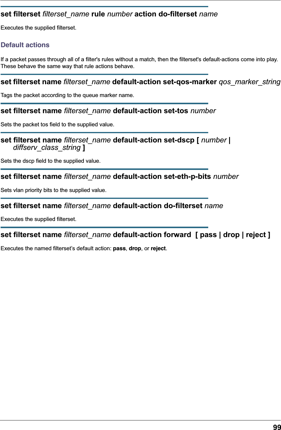 99set filterset filterset_name rule number action do-filterset nameExecutes the supplied filterset.Default actionsIf a packet passes through all of a filter&apos;s rules without a match, then the filterset&apos;s default-actions come into play. These behave the same way that rule actions behave.set filterset name filterset_name default-action set-qos-marker qos_marker_stringTags the packet according to the queue marker name.set filterset name filterset_name default-action set-tos numberSets the packet tos field to the supplied value.set filterset name filterset_name default-action set-dscp [ number |      diffserv_class_string ]Sets the dscp field to the supplied value.set filterset name filterset_name default-action set-eth-p-bits numberSets vlan priority bits to the supplied value.set filterset name filterset_name default-action do-filterset nameExecutes the supplied filterset.set filterset name filterset_name default-action forward  [ pass | drop | reject ]Executes the named filterset’s default action: pass, drop, or reject.