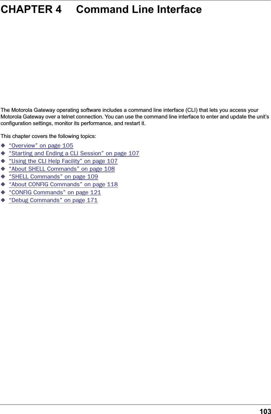 103CHAPTER 4 Command Line InterfaceThe Motorola Gateway operating software includes a command line interface (CLI) that lets you access your Motorola Gateway over a telnet connection. You can use the command line interface to enter and update the unit&rsquo;s configuration settings, monitor its performance, and restart it.This chapter covers the following topics:◆&ldquo;Overview&rdquo; on page 105◆&ldquo;Starting and Ending a CLI Session&rdquo; on page 107◆&ldquo;Using the CLI Help Facility&rdquo; on page 107◆&ldquo;About SHELL Commands&rdquo; on page 108◆&ldquo;SHELL Commands&rdquo; on page 109◆&ldquo;About CONFIG Commands&rdquo; on page 118◆&ldquo;CONFIG Commands&rdquo; on page 121◆&ldquo;Debug Commands&rdquo; on page 171