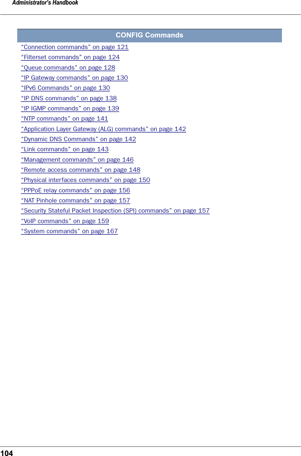 Administrator&rsquo;s Handbook104CONFIG Commands&ldquo;Connection commands&rdquo; on page 121&ldquo;Filterset commands&rdquo; on page 124&ldquo;Queue commands&rdquo; on page 128&ldquo;IP Gateway commands&rdquo; on page 130&ldquo;IPv6 Commands&rdquo; on page 130&ldquo;IP DNS commands&rdquo; on page 138&ldquo;IP IGMP commands&rdquo; on page 139&ldquo;NTP commands&rdquo; on page 141&ldquo;Application Layer Gateway (ALG) commands&rdquo; on page 142&ldquo;Dynamic DNS Commands&rdquo; on page 142&ldquo;Link commands&rdquo; on page 143&ldquo;Management commands&rdquo; on page 146&ldquo;Remote access commands&rdquo; on page 148&ldquo;Physical interfaces commands&rdquo; on page 150&ldquo;PPPoE relay commands&rdquo; on page 156&ldquo;NAT Pinhole commands&rdquo; on page 157&ldquo;Security Stateful Packet Inspection (SPI) commands&rdquo; on page 157&ldquo;VoIP commands&rdquo; on page 159&ldquo;System commands&rdquo; on page 167