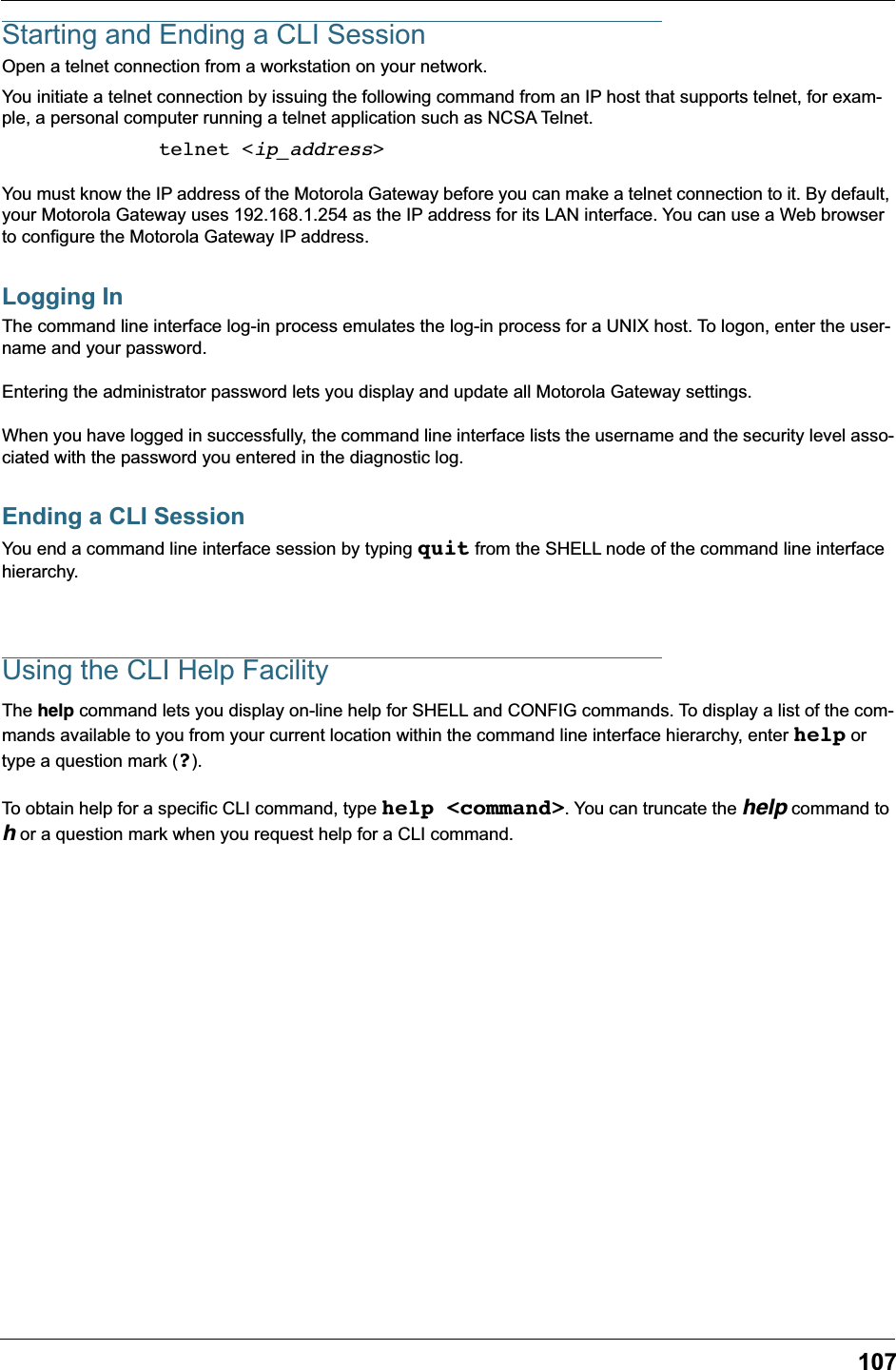 107Starting and Ending a CLI SessionOpen a telnet connection from a workstation on your network.You initiate a telnet connection by issuing the following command from an IP host that supports telnet, for exam-ple, a personal computer running a telnet application such as NCSA Telnet.telnet <ip_address>You must know the IP address of the Motorola Gateway before you can make a telnet connection to it. By default, your Motorola Gateway uses 192.168.1.254 as the IP address for its LAN interface. You can use a Web browser to configure the Motorola Gateway IP address.Logging InThe command line interface log-in process emulates the log-in process for a UNIX host. To logon, enter the user-name and your password.Entering the administrator password lets you display and update all Motorola Gateway settings. When you have logged in successfully, the command line interface lists the username and the security level asso-ciated with the password you entered in the diagnostic log.Ending a CLI SessionYou end a command line interface session by typing quit from the SHELL node of the command line interface hierarchy.Using the CLI Help FacilityThe help command lets you display on-line help for SHELL and CONFIG commands. To display a list of the com-mands available to you from your current location within the command line interface hierarchy, enter help or type a question mark (?).To obtain help for a specific CLI command, type help <command>. You can truncate the help command to h or a question mark when you request help for a CLI command.