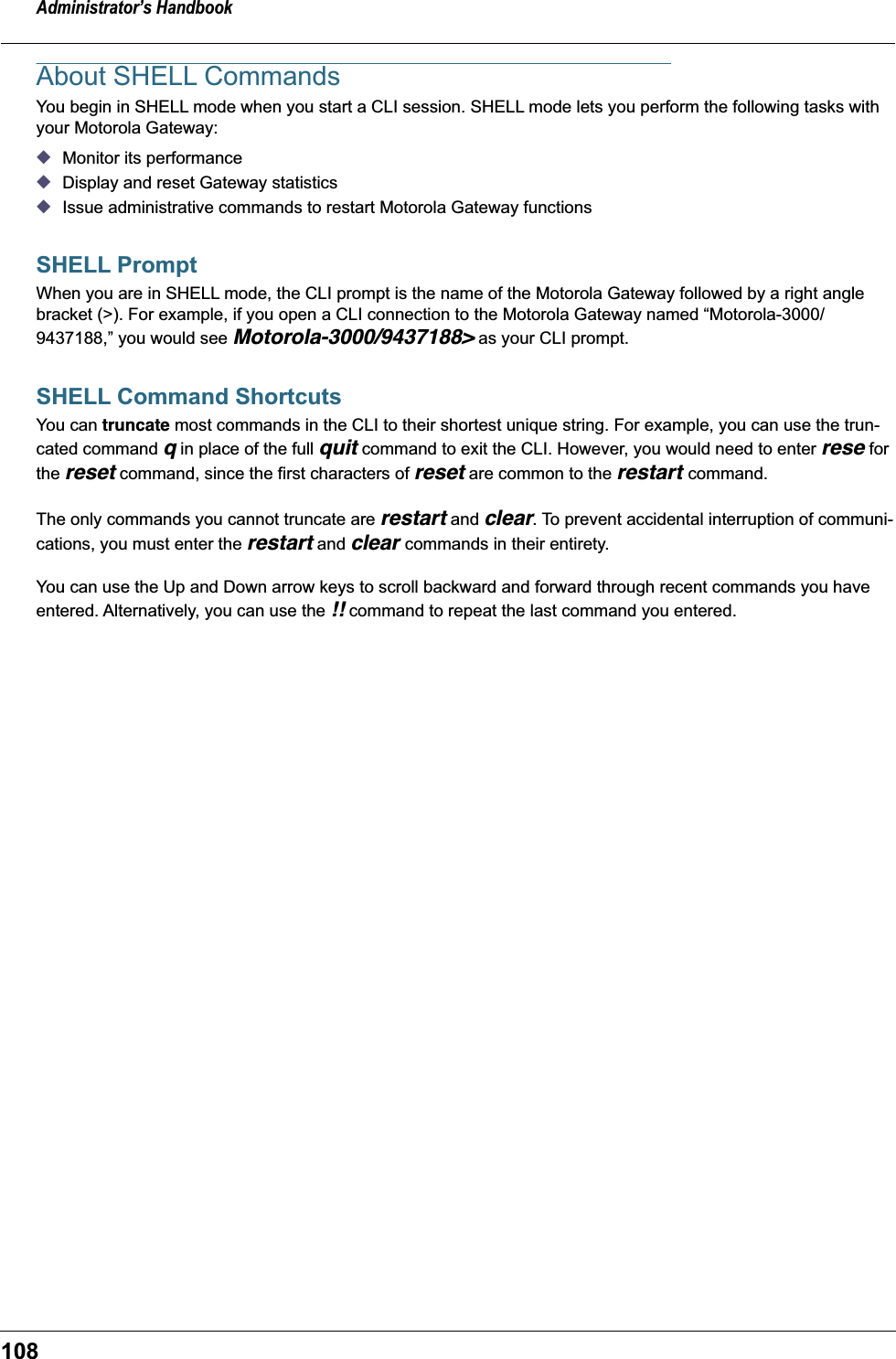 Administrator&rsquo;s Handbook108About SHELL CommandsYou begin in SHELL mode when you start a CLI session. SHELL mode lets you perform the following tasks with your Motorola Gateway: ◆Monitor its performance ◆Display and reset Gateway statistics◆Issue administrative commands to restart Motorola Gateway functions SHELL PromptWhen you are in SHELL mode, the CLI prompt is the name of the Motorola Gateway followed by a right angle bracket (>). For example, if you open a CLI connection to the Motorola Gateway named &ldquo;Motorola-3000/9437188,&rdquo; you would see Motorola-3000/9437188> as your CLI prompt.SHELL Command ShortcutsYou can truncate most commands in the CLI to their shortest unique string. For example, you can use the trun-cated command q in place of the full quit command to exit the CLI. However, you would need to enter rese for the reset command, since the first characters of reset are common to the restart command.The only commands you cannot truncate are restart and clear. To prevent accidental interruption of communi-cations, you must enter the restart and clear commands in their entirety.You can use the Up and Down arrow keys to scroll backward and forward through recent commands you have entered. Alternatively, you can use the !! command to repeat the last command you entered. 