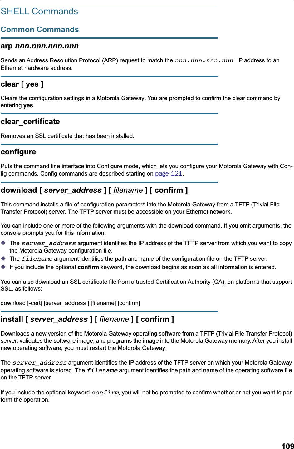 109SHELL CommandsCommon Commandsarp nnn.nnn.nnn.nnnSends an Address Resolution Protocol (ARP) request to match the nnn.nnn.nnn.nnn IP address to an Ethernet hardware address.clear [ yes ]Clears the configuration settings in a Motorola Gateway. You are prompted to confirm the clear command by entering yes.clear_certificateRemoves an SSL certificate that has been installed.configurePuts the command line interface into Configure mode, which lets you configure your Motorola Gateway with Con-fig commands. Config commands are described starting on page 121. download [ server_address ] [ filename ] [ confirm ]This command installs a file of configuration parameters into the Motorola Gateway from a TFTP (Trivial File Transfer Protocol) server. The TFTP server must be accessible on your Ethernet network.You can include one or more of the following arguments with the download command. If you omit arguments, the console prompts you for this information.◆The server_address argument identifies the IP address of the TFTP server from which you want to copy the Motorola Gateway configuration file. ◆The filename argument identifies the path and name of the configuration file on the TFTP server. ◆If you include the optional conﬁrm keyword, the download begins as soon as all information is entered.You can also download an SSL certificate file from a trusted Certification Authority (CA), on platforms that support SSL, as follows:download [-cert] [server_address ] [filename] [confirm]install [ server_address ] [ filename ] [ confirm ]Downloads a new version of the Motorola Gateway operating software from a TFTP (Trivial File Transfer Protocol) server, validates the software image, and programs the image into the Motorola Gateway memory. After you install new operating software, you must restart the Motorola Gateway.The server_address argument identifies the IP address of the TFTP server on which your Motorola Gateway operating software is stored. The filename argument identifies the path and name of the operating software file on the TFTP server.If you include the optional keyword confirm, you will not be prompted to confirm whether or not you want to per-form the operation.