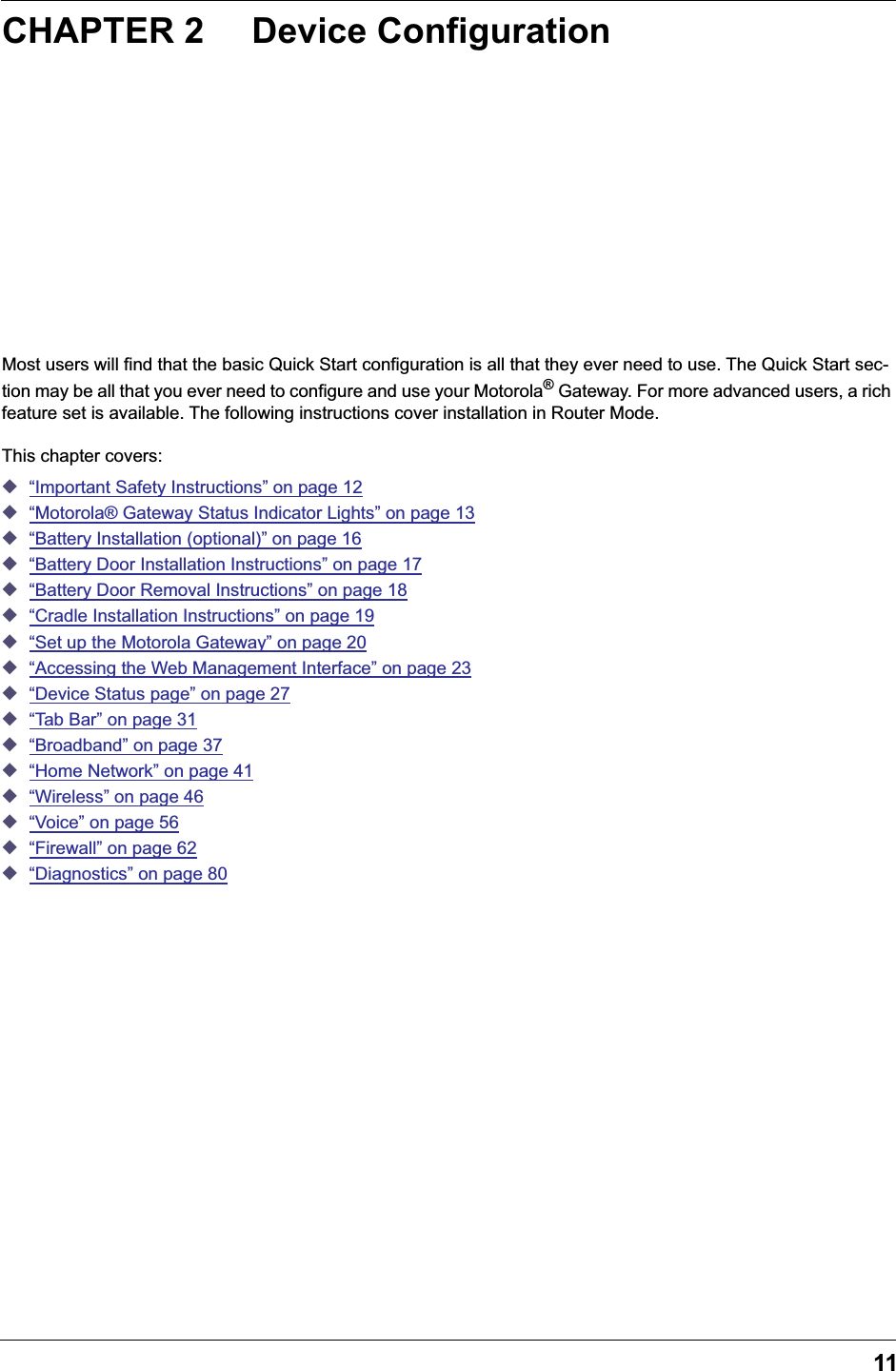 11CHAPTER 2 Device ConfigurationMost users will find that the basic Quick Start configuration is all that they ever need to use. The Quick Start sec-tion may be all that you ever need to configure and use your Motorola&reg; Gateway. For more advanced users, a rich feature set is available. The following instructions cover installation in Router Mode.This chapter covers:◆&ldquo;Important Safety Instructions&rdquo; on page 12◆&ldquo;Motorola&reg; Gateway Status Indicator Lights&rdquo; on page 13◆&ldquo;Battery Installation (optional)&rdquo; on page 16◆&ldquo;Battery Door Installation Instructions&rdquo; on page 17◆&ldquo;Battery Door Removal Instructions&rdquo; on page 18◆&ldquo;Cradle Installation Instructions&rdquo; on page 19◆&ldquo;Set up the Motorola Gateway&rdquo; on page 20◆&ldquo;Accessing the Web Management Interface&rdquo; on page 23◆&ldquo;Device Status page&rdquo; on page 27◆&ldquo;Tab Bar&rdquo; on page 31◆&ldquo;Broadband&rdquo; on page 37◆&ldquo;Home Network&rdquo; on page 41◆&ldquo;Wireless&rdquo; on page 46◆&ldquo;Voice&rdquo; on page 56◆&ldquo;Firewall&rdquo; on page 62◆&ldquo;Diagnostics&rdquo; on page 80