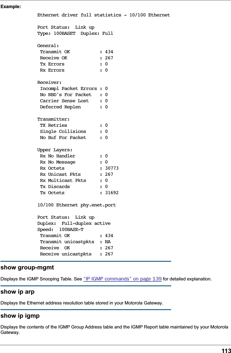 113Example:Ethernet driver full statistics - 10/100 EthernetPort Status:  Link upType: 100BASET  Duplex: FullGeneral: Transmit OK           : 434 Receive OK            : 267 Tx Errors             : 0 Rx Errors             : 0Receiver: Incompl Packet Errors : 0 No RBD's For Packet   : 0 Carrier Sense Lost    : 0 Deferred Replen       : 0Transmitter: TX Retries            : 0 Single Collisions     : 0 No Buf For Packet     : 0Upper Layers: Rx No Handler         : 0 Rx No Message         : 0 Rx Octets             : 30773 Rx Unicast Pkts       : 267 Rx Multicast Pkts     : 0 Tx Discards           : 0 Tx Octets             : 31692 10/100 Ethernet phy.enet.portPort Status:  Link upDuplex:  Full-duplex active Speed:  100BASE-T Transmit OK           : 434 Transmit unicastpkts  : NA Receive  OK           : 267 Receive unicastpkts   : 267show group-mgmtDisplays the IGMP Snooping Table. See &ldquo;IP IGMP commands&rdquo; on page 139 for detailed explanation.show ip arpDisplays the Ethernet address resolution table stored in your Motorola Gateway.show ip igmpDisplays the contents of the IGMP Group Address table and the IGMP Report table maintained by your Motorola Gateway.
