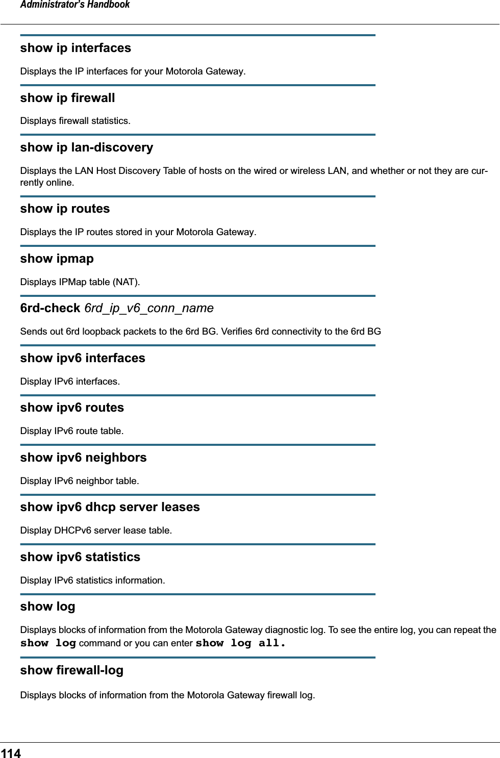 Administrator&rsquo;s Handbook114show ip interfacesDisplays the IP interfaces for your Motorola Gateway.show ip firewallDisplays firewall statistics.show ip lan-discoveryDisplays the LAN Host Discovery Table of hosts on the wired or wireless LAN, and whether or not they are cur-rently online.show ip routesDisplays the IP routes stored in your Motorola Gateway.show ipmapDisplays IPMap table (NAT).6rd-check 6rd_ip_v6_conn_nameSends out 6rd loopback packets to the 6rd BG. Verifies 6rd connectivity to the 6rd BGshow ipv6 interfacesDisplay IPv6 interfaces.show ipv6 routesDisplay IPv6 route table.show ipv6 neighborsDisplay IPv6 neighbor table.show ipv6 dhcp server leasesDisplay DHCPv6 server lease table.show ipv6 statisticsDisplay IPv6 statistics information.show logDisplays blocks of information from the Motorola Gateway diagnostic log. To see the entire log, you can repeat the show log command or you can enter show log all.show firewall-logDisplays blocks of information from the Motorola Gateway firewall log.