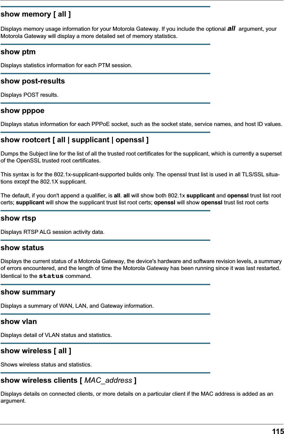 115show memory [ all ]Displays memory usage information for your Motorola Gateway. If you include the optional all argument, your Motorola Gateway will display a more detailed set of memory statistics.show ptmDisplays statistics information for each PTM session.show post-resultsDisplays POST results.show pppoeDisplays status information for each PPPoE socket, such as the socket state, service names, and host ID values.show rootcert [ all | supplicant | openssl ]Dumps the Subject line for the list of all the trusted root certificates for the supplicant, which is currently a superset of the OpenSSL trusted root certificates.This syntax is for the 802.1x-supplicant-supported builds only. The openssl trust list is used in all TLS/SSL situa-tions except the 802.1X supplicant.The default, if you don't append a qualifier, is all. all will show both 802.1x supplicant and openssl trust list root certs; supplicant will show the supplicant trust list root certs; openssl will show openssl trust list root certsshow rtspDisplays RTSP ALG session activity data.show statusDisplays the current status of a Motorola Gateway, the device's hardware and software revision levels, a summary of errors encountered, and the length of time the Motorola Gateway has been running since it was last restarted. Identical to the status command.show summaryDisplays a summary of WAN, LAN, and Gateway information.show vlanDisplays detail of VLAN status and statistics.show wireless [ all ]Shows wireless status and statistics.show wireless clients [ MAC_address ]Displays details on connected clients, or more details on a particular client if the MAC address is added as an argument.