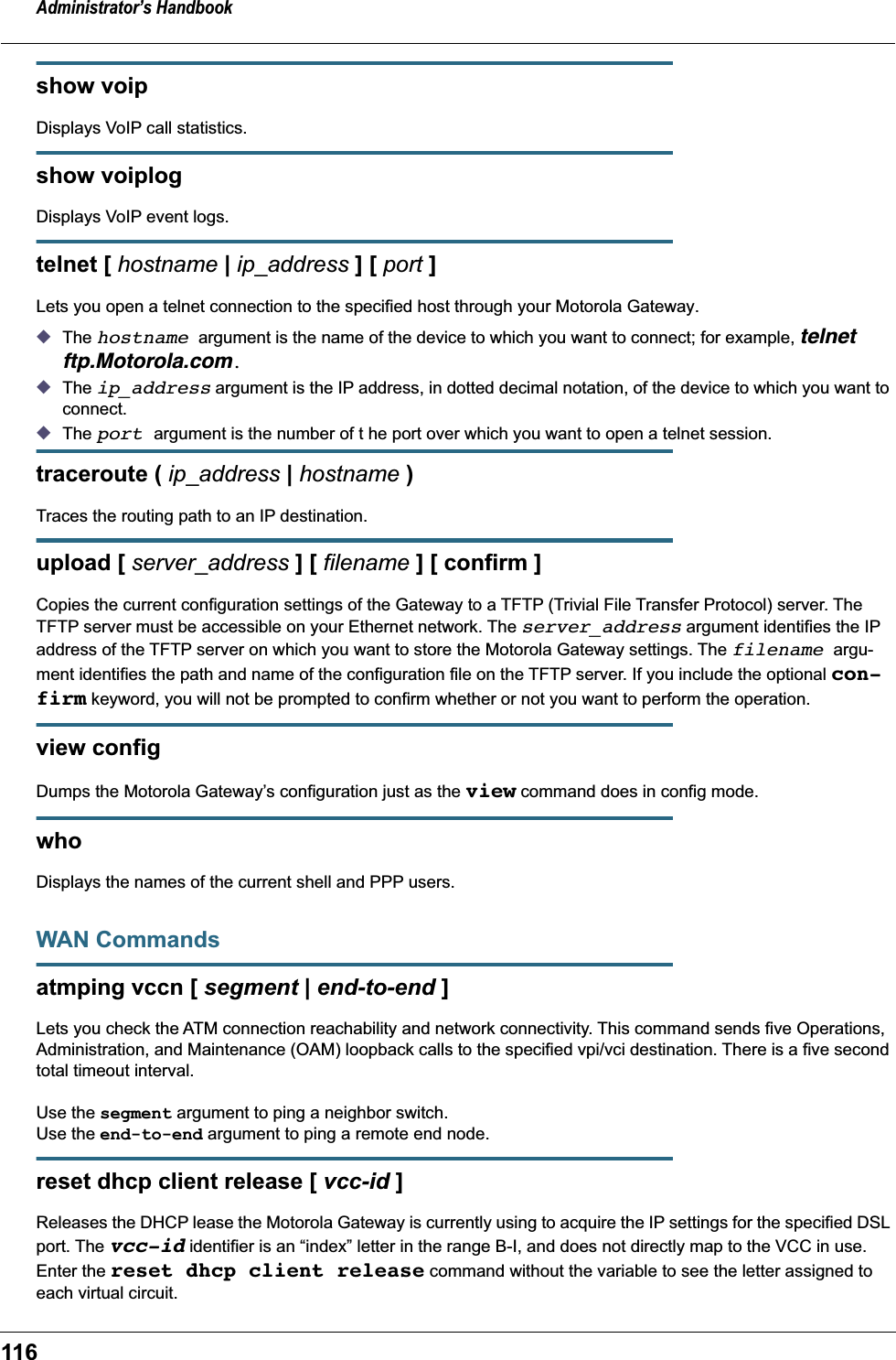 Administrator&rsquo;s Handbook116show voipDisplays VoIP call statistics.show voiplogDisplays VoIP event logs.telnet [ hostname | ip_address ] [ port ]Lets you open a telnet connection to the specified host through your Motorola Gateway.◆The hostname argument is the name of the device to which you want to connect; for example, telnet ftp.Motorola.com.◆The ip_address argument is the IP address, in dotted decimal notation, of the device to which you want to connect.◆The port argument is the number of t he port over which you want to open a telnet session.traceroute ( ip_address | hostname )Traces the routing path to an IP destination.upload [ server_address ] [ filename ] [ confirm ]Copies the current configuration settings of the Gateway to a TFTP (Trivial File Transfer Protocol) server. The TFTP server must be accessible on your Ethernet network. The server_address argument identifies the IP address of the TFTP server on which you want to store the Motorola Gateway settings. The filename argu-ment identifies the path and name of the configuration file on the TFTP server. If you include the optional con-firm keyword, you will not be prompted to confirm whether or not you want to perform the operation.view configDumps the Motorola Gateway&rsquo;s configuration just as the view command does in config mode.who Displays the names of the current shell and PPP users. WAN Commandsatmping vccn [ segment | end-to-end ]Lets you check the ATM connection reachability and network connectivity. This command sends five Operations, Administration, and Maintenance (OAM) loopback calls to the specified vpi/vci destination. There is a five second total timeout interval.Use the segment argument to ping a neighbor switch.Use the end-to-end argument to ping a remote end node.reset dhcp client release [ vcc-id ]Releases the DHCP lease the Motorola Gateway is currently using to acquire the IP settings for the specified DSL port. The vcc-id identifier is an &ldquo;index&rdquo; letter in the range B-I, and does not directly map to the VCC in use. Enter the reset dhcp client release command without the variable to see the letter assigned to each virtual circuit.