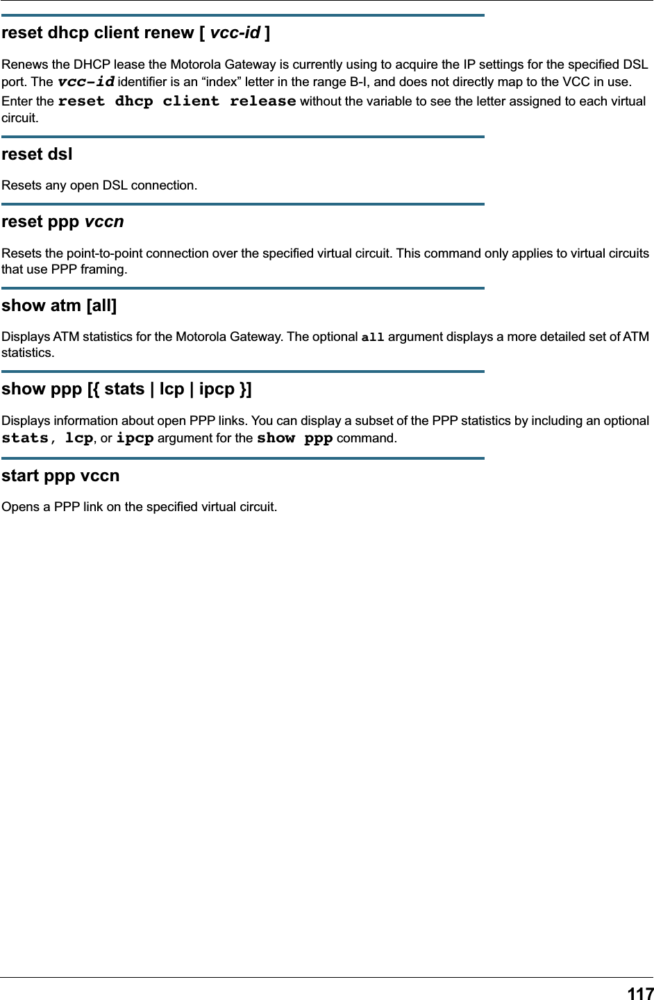 117reset dhcp client renew [ vcc-id ]Renews the DHCP lease the Motorola Gateway is currently using to acquire the IP settings for the specified DSL port. The vcc-id identifier is an &ldquo;index&rdquo; letter in the range B-I, and does not directly map to the VCC in use. Enter the reset dhcp client release without the variable to see the letter assigned to each virtual circuit.reset dslResets any open DSL connection.reset ppp vccnResets the point-to-point connection over the specified virtual circuit. This command only applies to virtual circuits that use PPP framing.show atm [all]Displays ATM statistics for the Motorola Gateway. The optional all argument displays a more detailed set of ATM statistics.show ppp [{ stats | lcp | ipcp }]Displays information about open PPP links. You can display a subset of the PPP statistics by including an optional stats, lcp, or ipcp argument for the show ppp command.start ppp vccnOpens a PPP link on the specified virtual circuit.