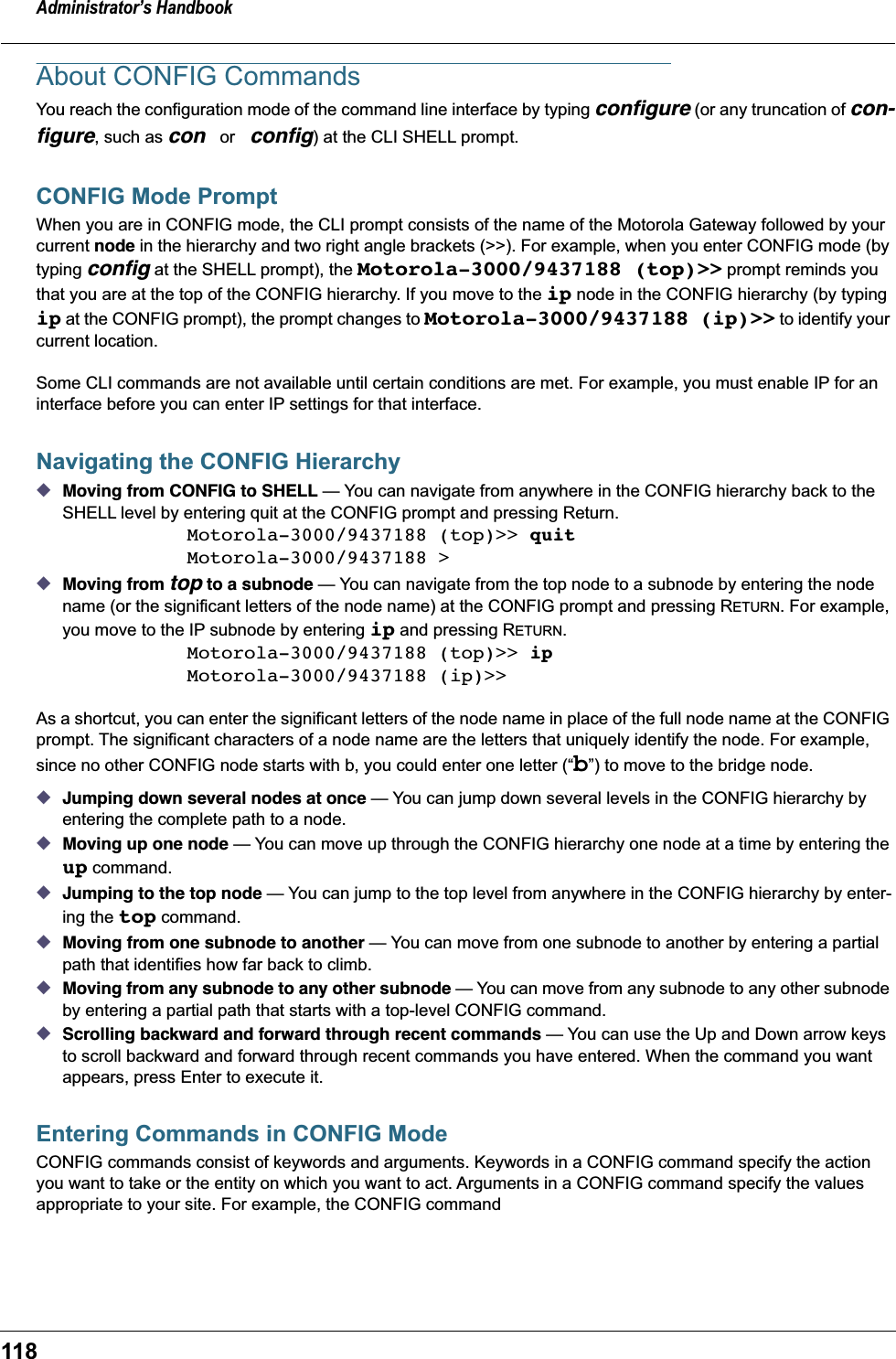 Administrator&rsquo;s Handbook118About CONFIG CommandsYou reach the configuration mode of the command line interface by typing conﬁgure (or any truncation of con-ﬁgure, such as con or conﬁg) at the CLI SHELL prompt.CONFIG Mode PromptWhen you are in CONFIG mode, the CLI prompt consists of the name of the Motorola Gateway followed by your current node in the hierarchy and two right angle brackets (>>). For example, when you enter CONFIG mode (by typing conﬁg at the SHELL prompt), the Motorola-3000/9437188 (top)>> prompt reminds you that you are at the top of the CONFIG hierarchy. If you move to the ip node in the CONFIG hierarchy (by typing ip at the CONFIG prompt), the prompt changes to Motorola-3000/9437188 (ip)>> to identify your current location.Some CLI commands are not available until certain conditions are met. For example, you must enable IP for an interface before you can enter IP settings for that interface.Navigating the CONFIG Hierarchy◆Moving from CONFIG to SHELL &mdash; You can navigate from anywhere in the CONFIG hierarchy back to the SHELL level by entering quit at the CONFIG prompt and pressing Return. Motorola-3000/9437188 (top)>> quitMotorola-3000/9437188 >◆Moving from top to a subnode &mdash; You can navigate from the top node to a subnode by entering the node name (or the significant letters of the node name) at the CONFIG prompt and pressing RETURN. For example, you move to the IP subnode by entering ip and pressing RETURN.Motorola-3000/9437188 (top)>> ipMotorola-3000/9437188 (ip)>>As a shortcut, you can enter the significant letters of the node name in place of the full node name at the CONFIG prompt. The significant characters of a node name are the letters that uniquely identify the node. For example, since no other CONFIG node starts with b, you could enter one letter (&ldquo;b&rdquo;) to move to the bridge node.◆Jumping down several nodes at once &mdash; You can jump down several levels in the CONFIG hierarchy by entering the complete path to a node. ◆Moving up one node &mdash; You can move up through the CONFIG hierarchy one node at a time by entering the up command. ◆Jumping to the top node &mdash; You can jump to the top level from anywhere in the CONFIG hierarchy by enter-ing the top command. ◆Moving from one subnode to another &mdash; You can move from one subnode to another by entering a partial path that identifies how far back to climb.◆Moving from any subnode to any other subnode &mdash; You can move from any subnode to any other subnode by entering a partial path that starts with a top-level CONFIG command.◆Scrolling backward and forward through recent commands &mdash; You can use the Up and Down arrow keys to scroll backward and forward through recent commands you have entered. When the command you want appears, press Enter to execute it.Entering Commands in CONFIG ModeCONFIG commands consist of keywords and arguments. Keywords in a CONFIG command specify the action you want to take or the entity on which you want to act. Arguments in a CONFIG command specify the values appropriate to your site. For example, the CONFIG command