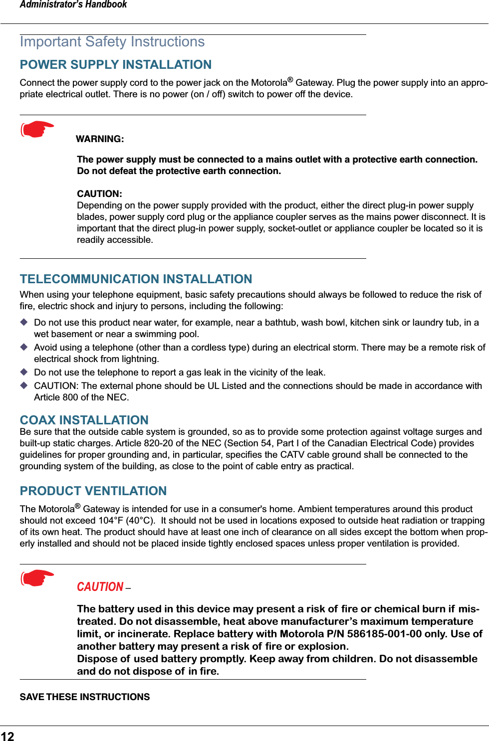 Administrator&rsquo;s Handbook12Important Safety InstructionsPOWER SUPPLY INSTALLATIONConnect the power supply cord to the power jack on the Motorola&reg; Gateway. Plug the power supply into an appro-priate electrical outlet. There is no power (on / off) switch to power off the device.☛  WARNING:The power supply must be connected to a mains outlet with a protective earth connection. Do not defeat the protective earth connection.CAUTION: Depending on the power supply provided with the product, either the direct plug-in power supply blades, power supply cord plug or the appliance coupler serves as the mains power disconnect. It is important that the direct plug-in power supply, socket-outlet or appliance coupler be located so it is readily accessible.TELECOMMUNICATION INSTALLATIONWhen using your telephone equipment, basic safety precautions should always be followed to reduce the risk of fire, electric shock and injury to persons, including the following:◆Do not use this product near water, for example, near a bathtub, wash bowl, kitchen sink or laundry tub, in a wet basement or near a swimming pool.◆Avoid using a telephone (other than a cordless type) during an electrical storm. There may be a remote risk of electrical shock from lightning.◆Do not use the telephone to report a gas leak in the vicinity of the leak.◆CAUTION: The external phone should be UL Listed and the connections should be made in accordance with Article 800 of the NEC.COAX INSTALLATIONBe sure that the outside cable system is grounded, so as to provide some protection against voltage surges and built-up static charges. Article 820-20 of the NEC (Section 54, Part I of the Canadian Electrical Code) provides guidelines for proper grounding and, in particular, specifies the CATV cable ground shall be connected to the grounding system of the building, as close to the point of cable entry as practical.PRODUCT VENTILATIONThe Motorola&reg; Gateway is intended for use in a consumer's home. Ambient temperatures around this product should not exceed 104&deg;F (40&deg;C).  It should not be used in locations exposed to outside heat radiation or trapping of its own heat. The product should have at least one inch of clearance on all sides except the bottom when prop-erly installed and should not be placed inside tightly enclosed spaces unless proper ventilation is provided.☛  CAUTION &ndash; The battery used in this device may present a risk of  ﬁre or chemical burn if mis-treated. Do not disassemble, heat above manufacturer&rsquo;s maximum temperature limit, or incinerate. Replace battery with Motorola P/N 586185-001-00 only. Use of  another battery may present a risk of ﬁre or explosion.Dispose of used battery promptly. Keep away from children. Do not disassemble and do not dispose of in ﬁre.SAVE THESE  INSTRUCTIONS