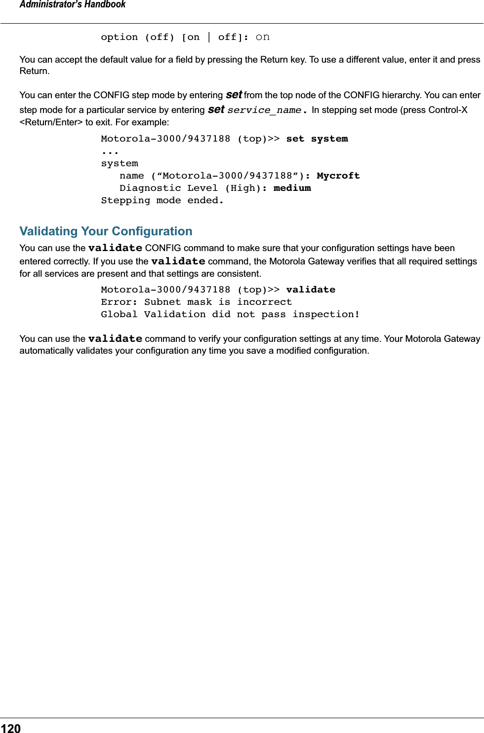 Administrator&rsquo;s Handbook120option (off) [on | off]: onYou can accept the default value for a field by pressing the Return key. To use a different value, enter it and press Return.You can enter the CONFIG step mode by entering set from the top node of the CONFIG hierarchy. You can enter step mode for a particular service by entering set service_name. In stepping set mode (press Control-X <Return/Enter> to exit. For example:Motorola-3000/9437188 (top)>> set system...system   name (&ldquo;Motorola-3000/9437188&rdquo;): Mycroft   Diagnostic Level (High): mediumStepping mode ended.Validating Your ConfigurationYou can use the validate CONFIG command to make sure that your configuration settings have been entered correctly. If you use the validate command, the Motorola Gateway verifies that all required settings for all services are present and that settings are consistent.Motorola-3000/9437188 (top)>> validateError: Subnet mask is incorrectGlobal Validation did not pass inspection!You can use the validate command to verify your configuration settings at any time. Your Motorola Gateway automatically validates your configuration any time you save a modified configuration.