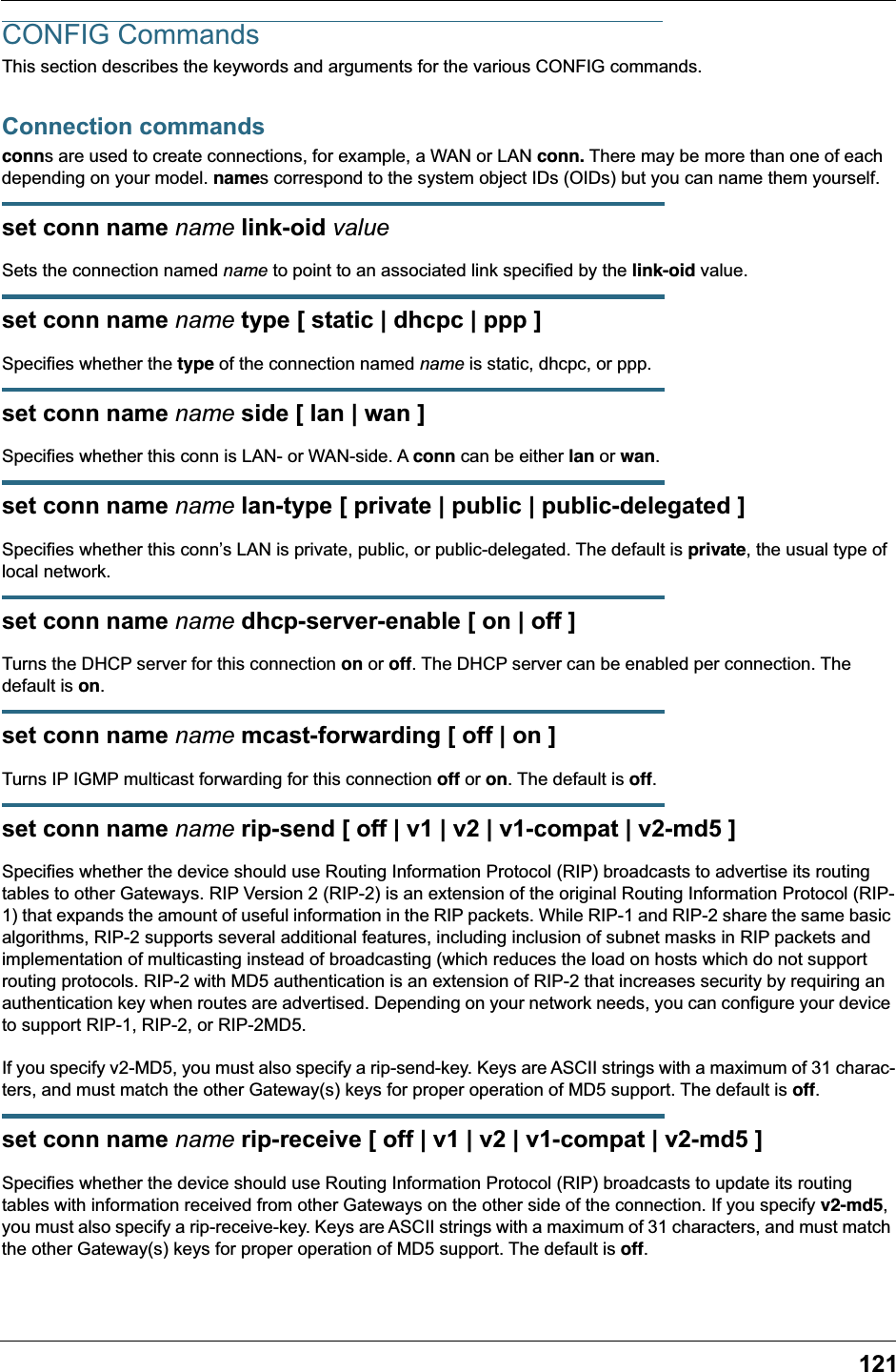 121CONFIG CommandsThis section describes the keywords and arguments for the various CONFIG commands.Connection commandsconns are used to create connections, for example, a WAN or LAN conn. There may be more than one of each depending on your model. names correspond to the system object IDs (OIDs) but you can name them yourself.set conn name name link-oid valueSets the connection named name to point to an associated link specified by the link-oid value.set conn name name type [ static | dhcpc | ppp ]Specifies whether the type of the connection named name is static, dhcpc, or ppp. set conn name name side [ lan | wan ]Specifies whether this conn is LAN- or WAN-side. A conn can be either lan or wan.set conn name name lan-type [ private | public | public-delegated ]Specifies whether this conn&rsquo;s LAN is private, public, or public-delegated. The default is private, the usual type of local network.set conn name name dhcp-server-enable [ on | off ]Turns the DHCP server for this connection on or off. The DHCP server can be enabled per connection. The default is on.set conn name name mcast-forwarding [ off | on ]Turns IP IGMP multicast forwarding for this connection off or on. The default is off.set conn name name rip-send [ off | v1 | v2 | v1-compat | v2-md5 ]Specifies whether the device should use Routing Information Protocol (RIP) broadcasts to advertise its routing tables to other Gateways. RIP Version 2 (RIP-2) is an extension of the original Routing Information Protocol (RIP-1) that expands the amount of useful information in the RIP packets. While RIP-1 and RIP-2 share the same basic algorithms, RIP-2 supports several additional features, including inclusion of subnet masks in RIP packets and implementation of multicasting instead of broadcasting (which reduces the load on hosts which do not support routing protocols. RIP-2 with MD5 authentication is an extension of RIP-2 that increases security by requiring an authentication key when routes are advertised. Depending on your network needs, you can configure your device to support RIP-1, RIP-2, or RIP-2MD5.If you specify v2-MD5, you must also specify a rip-send-key. Keys are ASCII strings with a maximum of 31 charac-ters, and must match the other Gateway(s) keys for proper operation of MD5 support. The default is off.set conn name name rip-receive [ off | v1 | v2 | v1-compat | v2-md5 ]Specifies whether the device should use Routing Information Protocol (RIP) broadcasts to update its routing tables with information received from other Gateways on the other side of the connection. If you specify v2-md5, you must also specify a rip-receive-key. Keys are ASCII strings with a maximum of 31 characters, and must match the other Gateway(s) keys for proper operation of MD5 support. The default is off.