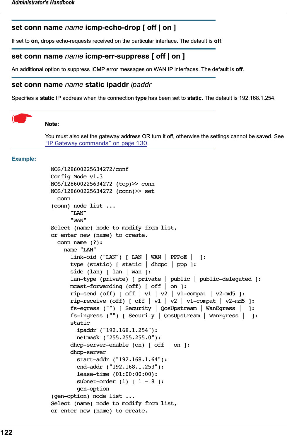 Administrator&rsquo;s Handbook122set conn name name icmp-echo-drop [ off | on ]If set to on, drops echo-requests received on the particular interface. The default is off.set conn name name icmp-err-suppress [ off | on ]An additional option to suppress ICMP error messages on WAN IP interfaces. The default is off.set conn name name static ipaddr ipaddrSpecifies a static IP address when the connection type has been set to static. The default is 192.168.1.254.☛  Note:You must also set the gateway address OR turn it off, otherwise the settings cannot be saved. See &ldquo;IP Gateway commands&rdquo; on page 130.Example:NOS/128600225634272/confConfig Mode v1.3NOS/128600225634272 (top)>> connNOS/128600225634272 (conn)>> set  conn(conn) node list ...      "LAN"      "WAN"Select (name) node to modify from list,or enter new (name) to create.  conn name (?):    name "LAN"      link-oid ("LAN") [ LAN | WAN | PPPoE |  ]:      type (static) [ static | dhcpc | ppp ]:      side (lan) [ lan | wan ]:      lan-type (private) [ private | public | public-delegated ]:      mcast-forwarding (off) [ off | on ]:      rip-send (off) [ off | v1 | v2 | v1-compat | v2-md5 ]:      rip-receive (off) [ off | v1 | v2 | v1-compat | v2-md5 ]:      fs-egress ("") [ Security | QosUpstream | WanEgress |  ]:      fs-ingress ("") [ Security | QosUpstream | WanEgress |  ]:      static        ipaddr ("192.168.1.254"):        netmask ("255.255.255.0"):      dhcp-server-enable (on) [ off | on ]:      dhcp-server        start-addr ("192.168.1.64"):        end-addr ("192.168.1.253"):        lease-time (01:00:00:00):        subnet-order (1) [ 1 - 8 ]:        gen-option(gen-option) node list ...Select (name) node to modify from list,or enter new (name) to create.