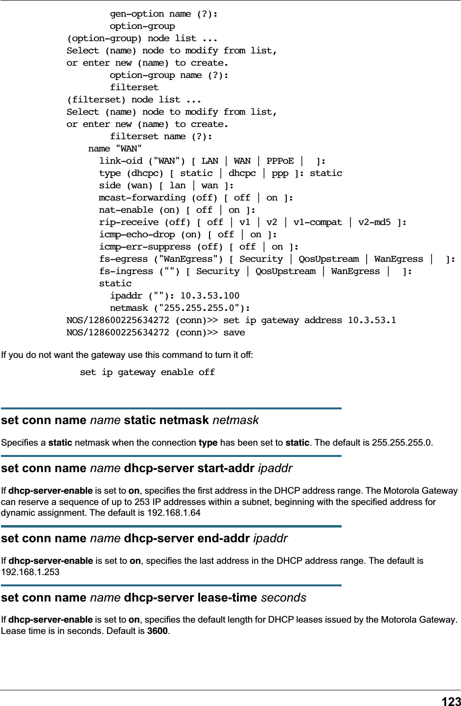 123        gen-option name (?):        option-group(option-group) node list ...Select (name) node to modify from list,or enter new (name) to create.        option-group name (?):        filterset(filterset) node list ...Select (name) node to modify from list,or enter new (name) to create.        filterset name (?):    name "WAN"      link-oid ("WAN") [ LAN | WAN | PPPoE |  ]:      type (dhcpc) [ static | dhcpc | ppp ]: static      side (wan) [ lan | wan ]:      mcast-forwarding (off) [ off | on ]:      nat-enable (on) [ off | on ]:      rip-receive (off) [ off | v1 | v2 | v1-compat | v2-md5 ]:      icmp-echo-drop (on) [ off | on ]:      icmp-err-suppress (off) [ off | on ]:      fs-egress ("WanEgress") [ Security | QosUpstream | WanEgress |  ]:      fs-ingress ("") [ Security | QosUpstream | WanEgress |  ]:      static        ipaddr (""): 10.3.53.100        netmask ("255.255.255.0"):NOS/128600225634272 (conn)>> set ip gateway address 10.3.53.1NOS/128600225634272 (conn)>> saveIf you do not want the gateway use this command to turn it off: set ip gateway enable offset conn name name static netmask netmaskSpecifies a static netmask when the connection type has been set to static. The default is 255.255.255.0.set conn name name dhcp-server start-addr ipaddrIf dhcp-server-enable is set to on, specifies the first address in the DHCP address range. The Motorola Gateway can reserve a sequence of up to 253 IP addresses within a subnet, beginning with the specified address for dynamic assignment. The default is 192.168.1.64set conn name name dhcp-server end-addr ipaddrIf dhcp-server-enable is set to on, specifies the last address in the DHCP address range. The default is 192.168.1.253set conn name name dhcp-server lease-time secondsIf dhcp-server-enable is set to on, specifies the default length for DHCP leases issued by the Motorola Gateway. Lease time is in seconds. Default is 3600.