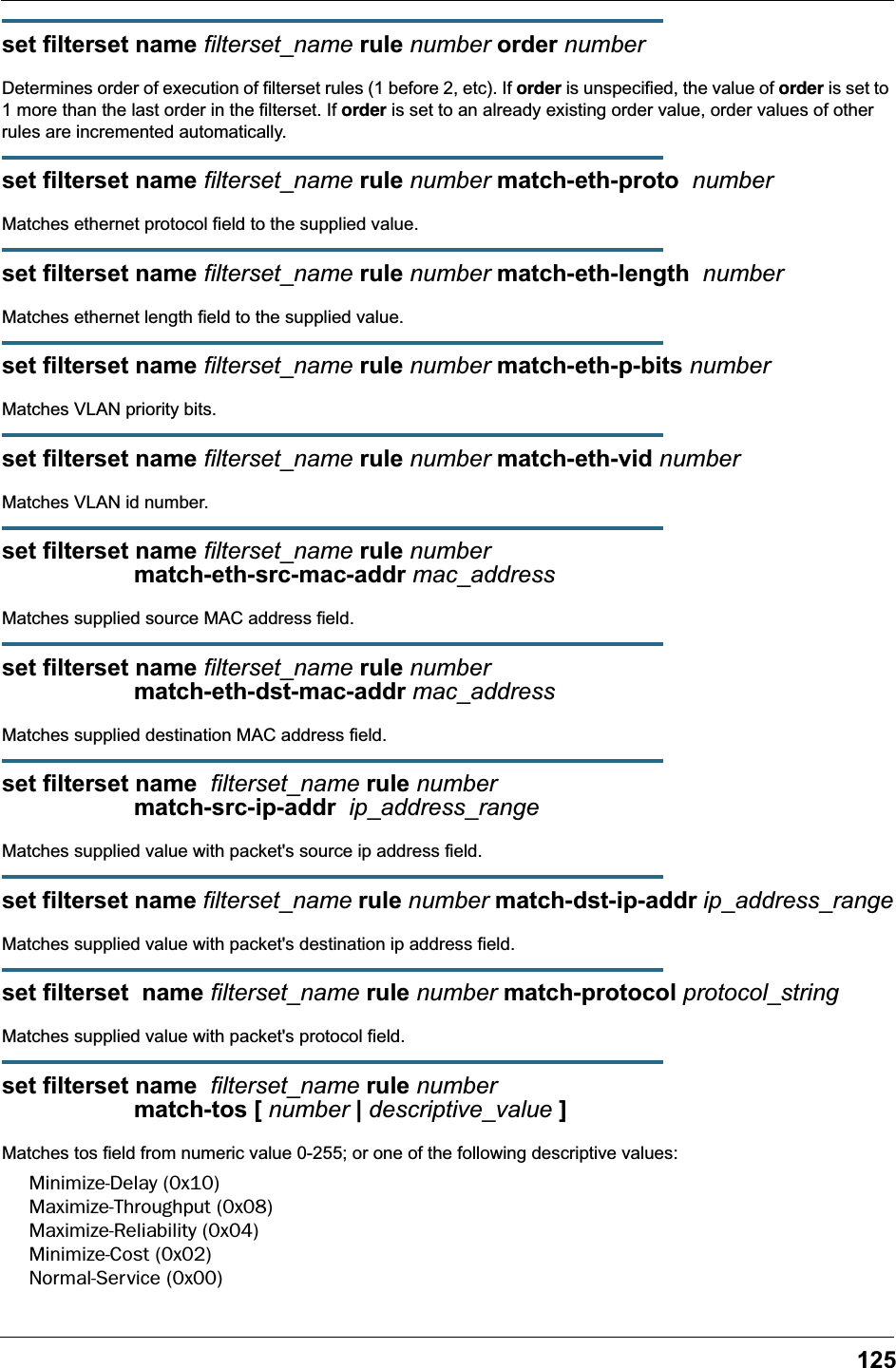 125set filterset name filterset_name rule number order numberDetermines order of execution of filterset rules (1 before 2, etc). If order is unspecified, the value of order is set to 1 more than the last order in the filterset. If order is set to an already existing order value, order values of other rules are incremented automatically.set filterset name filterset_name rule number match-eth-proto  number Matches ethernet protocol field to the supplied value.set filterset name filterset_name rule number match-eth-length  numberMatches ethernet length field to the supplied value.set filterset name filterset_name rule number match-eth-p-bits numberMatches VLAN priority bits.set filterset name filterset_name rule number match-eth-vid numberMatches VLAN id number.set filterset name filterset_name rule number                     match-eth-src-mac-addr mac_addressMatches supplied source MAC address field.set filterset name filterset_name rule number                     match-eth-dst-mac-addr mac_addressMatches supplied destination MAC address field.set filterset name  filterset_name rule number                     match-src-ip-addr  ip_address_rangeMatches supplied value with packet's source ip address field.set filterset name filterset_name rule number match-dst-ip-addr ip_address_rangeMatches supplied value with packet's destination ip address field.set filterset  name filterset_name rule number match-protocol protocol_stringMatches supplied value with packet's protocol field.set filterset name  filterset_name rule number                     match-tos [ number | descriptive_value ]Matches tos field from numeric value 0-255; or one of the following descriptive values:Minimize-Delay (0x10)Maximize-Throughput (0x08)Maximize-Reliability (0x04)Minimize-Cost (0x02)Normal-Service (0x00)