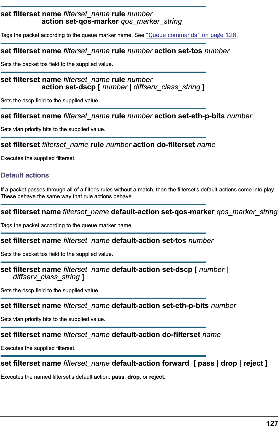 127set filterset name filterset_name rule number                     action set-qos-marker qos_marker_stringTags the packet according to the queue marker name. See &ldquo;Queue commands&rdquo; on page 128.set filterset name filterset_name rule number action set-tos numberSets the packet tos field to the supplied value.set filterset name filterset_name rule number                     action set-dscp [ number | diffserv_class_string ]Sets the dscp field to the supplied value.set filterset name filterset_name rule number action set-eth-p-bits numberSets vlan priority bits to the supplied value.set filterset filterset_name rule number action do-filterset nameExecutes the supplied filterset.Default actionsIf a packet passes through all of a filter's rules without a match, then the filterset's default-actions come into play. These behave the same way that rule actions behave.set filterset name filterset_name default-action set-qos-marker qos_marker_stringTags the packet according to the queue marker name.set filterset name filterset_name default-action set-tos numberSets the packet tos field to the supplied value.set filterset name filterset_name default-action set-dscp [ number |      diffserv_class_string ]Sets the dscp field to the supplied value.set filterset name filterset_name default-action set-eth-p-bits numberSets vlan priority bits to the supplied value.set filterset name filterset_name default-action do-filterset nameExecutes the supplied filterset.set filterset name filterset_name default-action forward  [ pass | drop | reject ]Executes the named filterset&rsquo;s default action: pass, drop, or reject.
