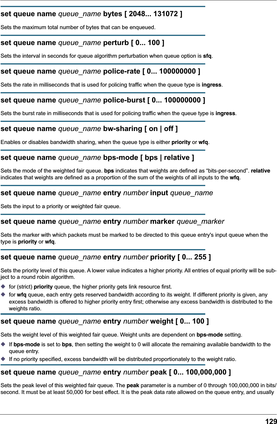 129set queue name queue_name bytes [ 2048... 131072 ]Sets the maximum total number of bytes that can be enqueued.set queue name queue_name perturb [ 0... 100 ]Sets the interval in seconds for queue algorithm perturbation when queue option is sfq.set queue name queue_name police-rate [ 0... 100000000 ]Sets the rate in milliseconds that is used for policing traffic when the queue type is ingress.set queue name queue_name police-burst [ 0... 100000000 ]Sets the burst rate in milliseconds that is used for policing traffic when the queue type is ingress.set queue name queue_name bw-sharing [ on | off ]Enables or disables bandwidth sharing, when the queue type is either priority or wfq.set queue name queue_name bps-mode [ bps | relative ]Sets the mode of the weighted fair queue. bps indicates that weights are defined as &ldquo;bits-per-second&rdquo;. relative indicates that weights are defined as a proportion of the sum of the weights of all inputs to the wfq.set queue name queue_name entry number input queue_nameSets the input to a priority or weighted fair queue.set queue name queue_name entry number marker queue_markerSets the marker with which packets must be marked to be directed to this queue entry's input queue when the type is priority or wfq.set queue name queue_name entry number priority [ 0... 255 ]Sets the priority level of this queue. A lower value indicates a higher priority. All entries of equal priority will be sub-ject to a round robin algorithm.◆for (strict) priority queue, the higher priority gets link resource first.◆for wfq queue, each entry gets reserved bandwidth according to its weight. If different priority is given, any excess bandwidth is offered to higher priority entry first; otherwise any excess bandwidth is distributed to the weights ratio.set queue name queue_name entry number weight [ 0... 100 ]Sets the weight level of this weighted fair queue. Weight units are dependent on bps-mode setting. ◆If bps-mode is set to bps, then setting the weight to 0 will allocate the remaining available bandwidth to the queue entry. ◆If no priority specified, excess bandwidth will be distributed proportionately to the weight ratio.set queue name queue_name entry number peak [ 0... 100,000,000 ]Sets the peak level of this weighted fair queue. The peak parameter is a number of 0 through 100,000,000 in bits/second. It must be at least 50,000 for best effect. It is the peak data rate allowed on the queue entry, and usually 