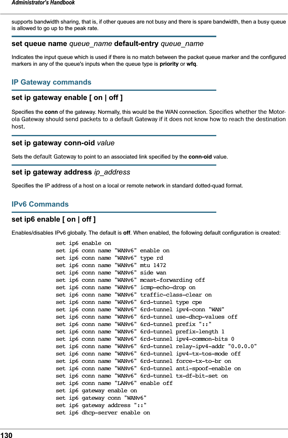 Administrator&rsquo;s Handbook130supports bandwidth sharing, that is, if other queues are not busy and there is spare bandwidth, then a busy queue is allowed to go up to the peak rate.set queue name queue_name default-entry queue_nameIndicates the input queue which is used if there is no match between the packet queue marker and the configured markers in any of the queue's inputs when the queue type is priority or wfq.IP Gateway commandsset ip gateway enable [ on | off ]Specifies the conn of the gateway. Normally, this would be the WAN connection. Speciﬁes whether the Motor-ola Gateway should send packets to a default Gateway if it does not know how to reach the destination host.set ip gateway conn-oid valueSets the default Gateway to point to an associated link specified by the conn-oid value.set ip gateway address ip_addressSpecifies the IP address of a host on a local or remote network in standard dotted-quad format.IPv6 Commandsset ip6 enable [ on | off ]Enables/disables IPv6 globally. The default is off. When enabled, the following default configuration is created:set ip6 enable onset ip6 conn name "WANv6" enable onset ip6 conn name "WANv6" type rdset ip6 conn name "WANv6" mtu 1472set ip6 conn name "WANv6" side wanset ip6 conn name "WANv6" mcast-forwarding offset ip6 conn name "WANv6" icmp-echo-drop onset ip6 conn name "WANv6" traffic-class-clear onset ip6 conn name "WANv6" 6rd-tunnel type cpeset ip6 conn name "WANv6" 6rd-tunnel ipv4-conn "WAN"set ip6 conn name "WANv6" 6rd-tunnel use-dhcp-values offset ip6 conn name "WANv6" 6rd-tunnel prefix "::"set ip6 conn name "WANv6" 6rd-tunnel prefix-length 1set ip6 conn name "WANv6" 6rd-tunnel ipv4-common-bits 0set ip6 conn name "WANv6" 6rd-tunnel relay-ipv4-addr "0.0.0.0"set ip6 conn name "WANv6" 6rd-tunnel ipv4-tx-tos-mode offset ip6 conn name "WANv6" 6rd-tunnel force-tx-to-br onset ip6 conn name "WANv6" 6rd-tunnel anti-spoof-enable onset ip6 conn name "WANv6" 6rd-tunnel tx-df-bit-set onset ip6 conn name "LANv6" enable offset ip6 gateway enable onset ip6 gateway conn "WANv6"set ip6 gateway address "::"set ip6 dhcp-server enable on