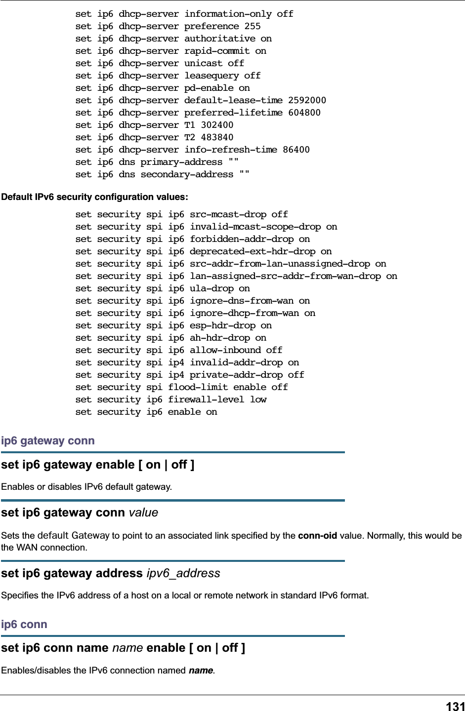 131set ip6 dhcp-server information-only offset ip6 dhcp-server preference 255set ip6 dhcp-server authoritative onset ip6 dhcp-server rapid-commit onset ip6 dhcp-server unicast offset ip6 dhcp-server leasequery offset ip6 dhcp-server pd-enable onset ip6 dhcp-server default-lease-time 2592000set ip6 dhcp-server preferred-lifetime 604800set ip6 dhcp-server T1 302400set ip6 dhcp-server T2 483840set ip6 dhcp-server info-refresh-time 86400set ip6 dns primary-address ""set ip6 dns secondary-address ""Default IPv6 security conﬁguration values:set security spi ip6 src-mcast-drop offset security spi ip6 invalid-mcast-scope-drop onset security spi ip6 forbidden-addr-drop onset security spi ip6 deprecated-ext-hdr-drop onset security spi ip6 src-addr-from-lan-unassigned-drop onset security spi ip6 lan-assigned-src-addr-from-wan-drop onset security spi ip6 ula-drop onset security spi ip6 ignore-dns-from-wan onset security spi ip6 ignore-dhcp-from-wan onset security spi ip6 esp-hdr-drop onset security spi ip6 ah-hdr-drop onset security spi ip6 allow-inbound offset security spi ip4 invalid-addr-drop onset security spi ip4 private-addr-drop offset security spi flood-limit enable offset security ip6 firewall-level lowset security ip6 enable onip6 gateway connset ip6 gateway enable [ on | off ]Enables or disables IPv6 default gateway.set ip6 gateway conn valueSets the default Gateway to point to an associated link specified by the conn-oid value. Normally, this would be the WAN connection.set ip6 gateway address ipv6_addressSpecifies the IPv6 address of a host on a local or remote network in standard IPv6 format.ip6 connset ip6 conn name name enable [ on | off ]Enables/disables the IPv6 connection named name.