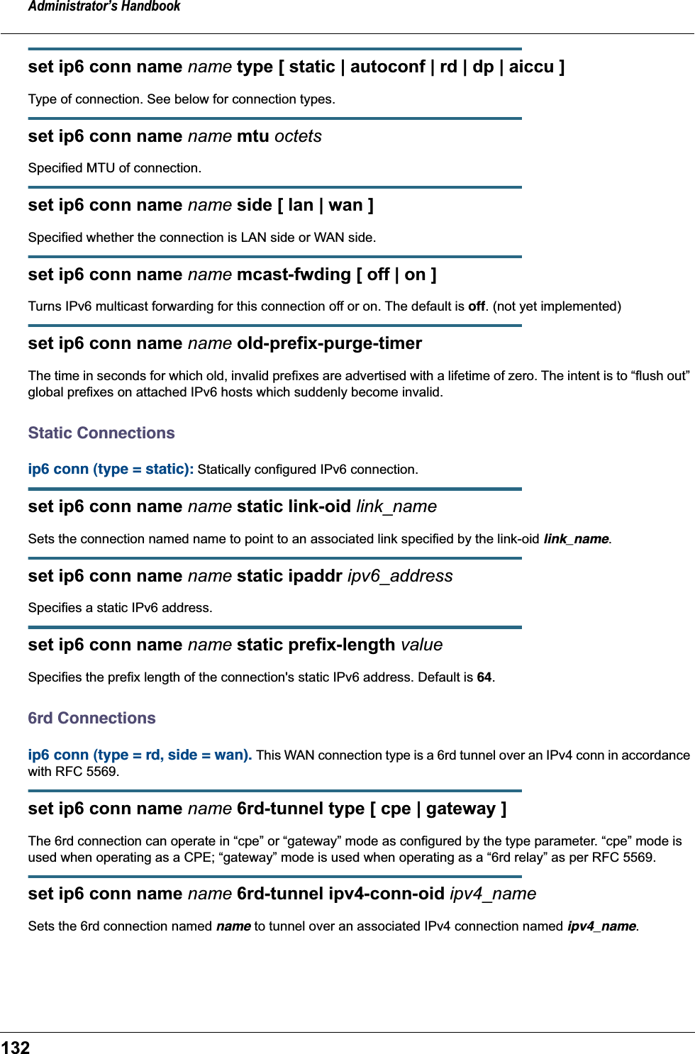 Administrator&rsquo;s Handbook132set ip6 conn name name type [ static | autoconf | rd | dp | aiccu ]Type of connection. See below for connection types.set ip6 conn name name mtu octetsSpecified MTU of connection.set ip6 conn name name side [ lan | wan ]Specified whether the connection is LAN side or WAN side.set ip6 conn name name mcast-fwding [ off | on ] Turns IPv6 multicast forwarding for this connection off or on. The default is off. (not yet implemented)set ip6 conn name name old-prefix-purge-timer The time in seconds for which old, invalid prefixes are advertised with a lifetime of zero. The intent is to &ldquo;flush out&rdquo; global prefixes on attached IPv6 hosts which suddenly become invalid.Static Connectionsip6 conn (type = static): Statically configured IPv6 connection.set ip6 conn name name static link-oid link_nameSets the connection named name to point to an associated link specified by the link-oid link_name.set ip6 conn name name static ipaddr ipv6_addressSpecifies a static IPv6 address.set ip6 conn name name static prefix-length valueSpecifies the prefix length of the connection's static IPv6 address. Default is 64.6rd Connectionsip6 conn (type = rd, side = wan). This WAN connection type is a 6rd tunnel over an IPv4 conn in accordance with RFC 5569.set ip6 conn name name 6rd-tunnel type [ cpe | gateway ]The 6rd connection can operate in &ldquo;cpe&rdquo; or &ldquo;gateway&rdquo; mode as configured by the type parameter. &ldquo;cpe&rdquo; mode is used when operating as a CPE; &ldquo;gateway&rdquo; mode is used when operating as a &ldquo;6rd relay&rdquo; as per RFC 5569.set ip6 conn name name 6rd-tunnel ipv4-conn-oid ipv4_nameSets the 6rd connection named name to tunnel over an associated IPv4 connection named ipv4_name.