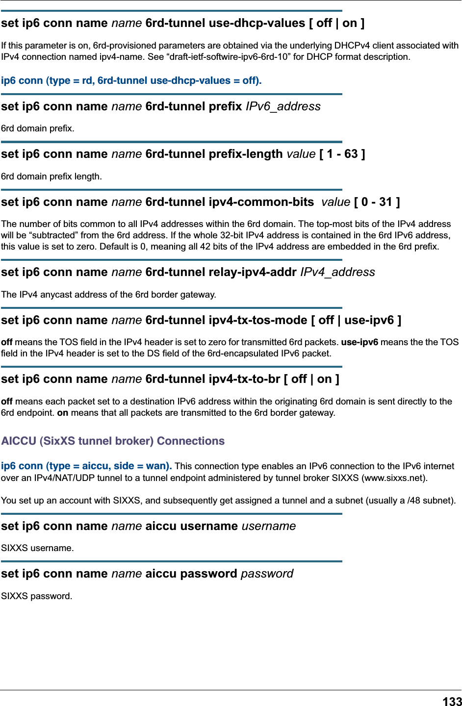 133set ip6 conn name name 6rd-tunnel use-dhcp-values [ off | on ]If this parameter is on, 6rd-provisioned parameters are obtained via the underlying DHCPv4 client associated with IPv4 connection named ipv4-name. See &ldquo;draft-ietf-softwire-ipv6-6rd-10&rdquo; for DHCP format description.ip6 conn (type = rd, 6rd-tunnel use-dhcp-values = off). set ip6 conn name name 6rd-tunnel prefix IPv6_address6rd domain prefix.set ip6 conn name name 6rd-tunnel prefix-length value [ 1 - 63 ]6rd domain prefix length.set ip6 conn name name 6rd-tunnel ipv4-common-bits  value [ 0 - 31 ]The number of bits common to all IPv4 addresses within the 6rd domain. The top-most bits of the IPv4 address will be &ldquo;subtracted&rdquo; from the 6rd address. If the whole 32-bit IPv4 address is contained in the 6rd IPv6 address, this value is set to zero. Default is 0, meaning all 42 bits of the IPv4 address are embedded in the 6rd prefix.set ip6 conn name name 6rd-tunnel relay-ipv4-addr IPv4_addressThe IPv4 anycast address of the 6rd border gateway.set ip6 conn name name 6rd-tunnel ipv4-tx-tos-mode [ off | use-ipv6 ]off means the TOS field in the IPv4 header is set to zero for transmitted 6rd packets. use-ipv6 means the the TOS field in the IPv4 header is set to the DS field of the 6rd-encapsulated IPv6 packet.set ip6 conn name name 6rd-tunnel ipv4-tx-to-br [ off | on ]off means each packet set to a destination IPv6 address within the originating 6rd domain is sent directly to the 6rd endpoint. on means that all packets are transmitted to the 6rd border gateway.AICCU (SixXS tunnel broker) Connectionsip6 conn (type = aiccu, side = wan). This connection type enables an IPv6 connection to the IPv6 internet over an IPv4/NAT/UDP tunnel to a tunnel endpoint administered by tunnel broker SIXXS (www.sixxs.net).You set up an account with SIXXS, and subsequently get assigned a tunnel and a subnet (usually a /48 subnet).set ip6 conn name name aiccu username usernameSIXXS username.set ip6 conn name name aiccu password passwordSIXXS password.
