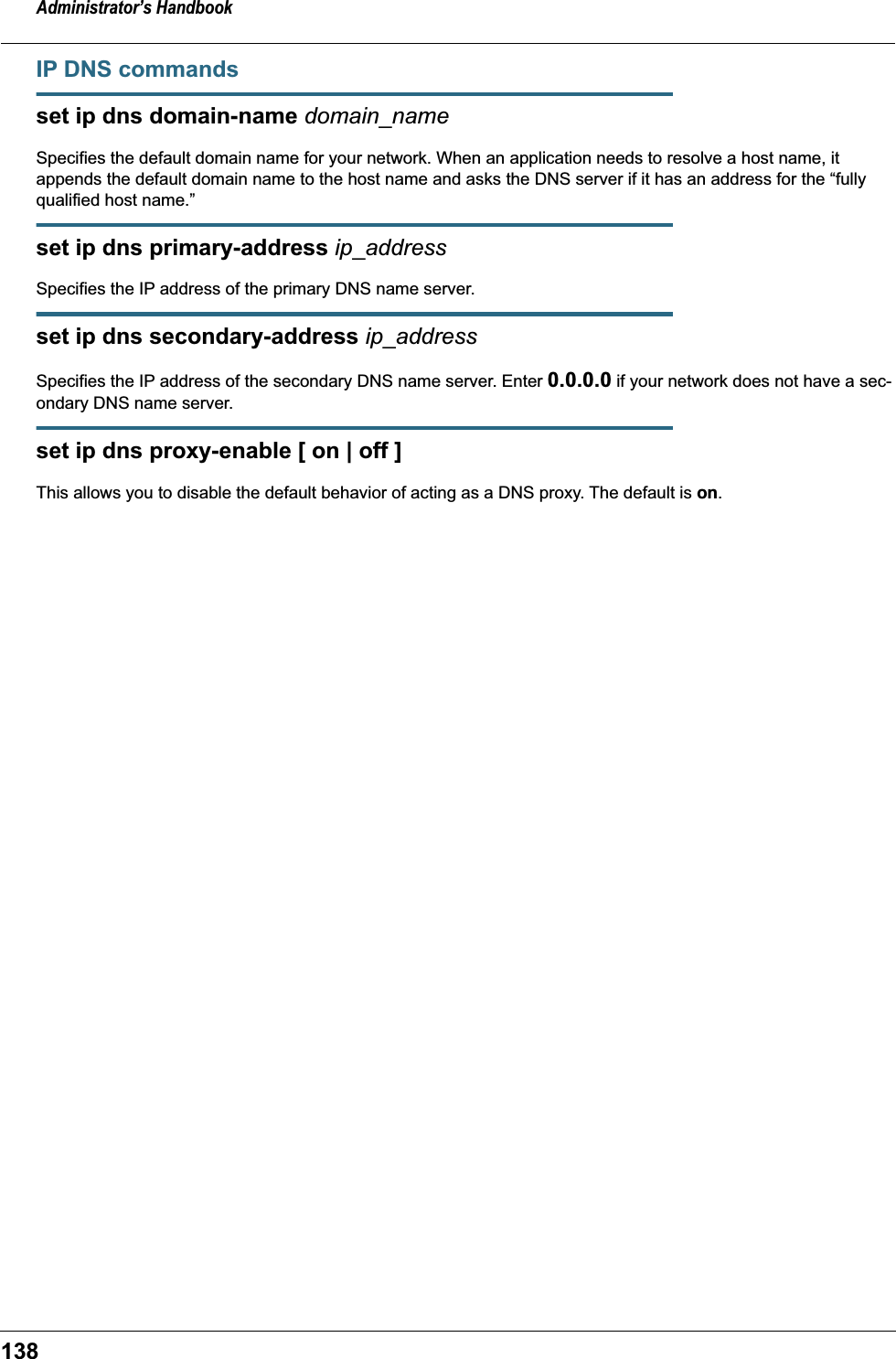 Administrator&rsquo;s Handbook138IP DNS commandsset ip dns domain-name domain_nameSpecifies the default domain name for your network. When an application needs to resolve a host name, it appends the default domain name to the host name and asks the DNS server if it has an address for the &ldquo;fully qualified host name.&rdquo; set ip dns primary-address ip_addressSpecifies the IP address of the primary DNS name server. set ip dns secondary-address ip_addressSpecifies the IP address of the secondary DNS name server. Enter 0.0.0.0 if your network does not have a sec-ondary DNS name server.set ip dns proxy-enable [ on | off ]This allows you to disable the default behavior of acting as a DNS proxy. The default is on.