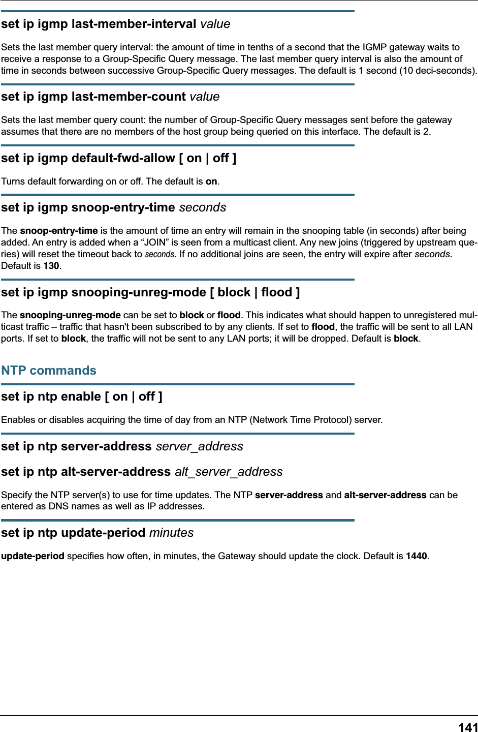 141set ip igmp last-member-interval valueSets the last member query interval: the amount of time in tenths of a second that the IGMP gateway waits to receive a response to a Group-Specific Query message. The last member query interval is also the amount of time in seconds between successive Group-Specific Query messages. The default is 1 second (10 deci-seconds).set ip igmp last-member-count valueSets the last member query count: the number of Group-Specific Query messages sent before the gateway assumes that there are no members of the host group being queried on this interface. The default is 2.set ip igmp default-fwd-allow [ on | off ]Turns default forwarding on or off. The default is on.set ip igmp snoop-entry-time secondsThe snoop-entry-time is the amount of time an entry will remain in the snooping table (in seconds) after being added. An entry is added when a &ldquo;JOIN&rdquo; is seen from a multicast client. Any new joins (triggered by upstream que-ries) will reset the timeout back to seconds. If no additional joins are seen, the entry will expire after seconds. Default is 130.set ip igmp snooping-unreg-mode [ block | flood ]The snooping-unreg-mode can be set to block or ﬂood. This indicates what should happen to unregistered mul-ticast traffic &ndash; traffic that hasn't been subscribed to by any clients. If set to ﬂood, the traffic will be sent to all LAN ports. If set to block, the traffic will not be sent to any LAN ports; it will be dropped. Default is block.NTP commandsset ip ntp enable [ on | off ]Enables or disables acquiring the time of day from an NTP (Network Time Protocol) server.set ip ntp server-address server_addressset ip ntp alt-server-address alt_server_addressSpecify the NTP server(s) to use for time updates. The NTP server-address and alt-server-address can be entered as DNS names as well as IP addresses.set ip ntp update-period minutesupdate-period specifies how often, in minutes, the Gateway should update the clock. Default is 1440.