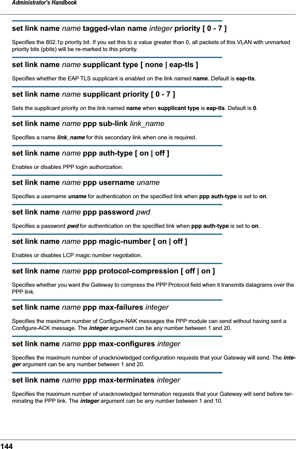 Administrator&rsquo;s Handbook144set link name name tagged-vlan name integer priority [ 0 - 7 ]Specifies the 802.1p priority bit. If you set this to a value greater than 0, all packets of this VLAN with unmarked priority bits (pbits) will be re-marked to this priority.set link name name supplicant type [ none | eap-tls ]Specifies whether the EAP TLS supplicant is enabled on the link named name. Default is eap-tls.set link name name supplicant priority [ 0 - 7 ]Sets the supplicant priority on the link named name when supplicant type is eap-tls. Default is 0.set link name name ppp sub-link link_nameSpecifies a name link_name for this secondary link when one is required.set link name name ppp auth-type [ on | off ]Enables or disables PPP login authorization.set link name name ppp username unameSpecifies a username uname for authentication on the specified link when ppp auth-type is set to on.set link name name ppp password pwdSpecifies a password pwd for authentication on the specified link when ppp auth-type is set to on.set link name name ppp magic-number [ on | off ]Enables or disables LCP magic number negotiation.set link name name ppp protocol-compression [ off | on ]Specifies whether you want the Gateway to compress the PPP Protocol field when it transmits datagrams over the PPP link.set link name name ppp max-failures integerSpecifies the maximum number of Configure-NAK messages the PPP module can send without having sent a Configure-ACK message. The integer argument can be any number between 1 and 20.set link name name ppp max-configures integerSpecifies the maximum number of unacknowledged configuration requests that your Gateway will send. The inte-ger argument can be any number between 1 and 20.set link name name ppp max-terminates integerSpecifies the maximum number of unacknowledged termination requests that your Gateway will send before ter-minating the PPP link. The integer argument can be any number between 1 and 10.