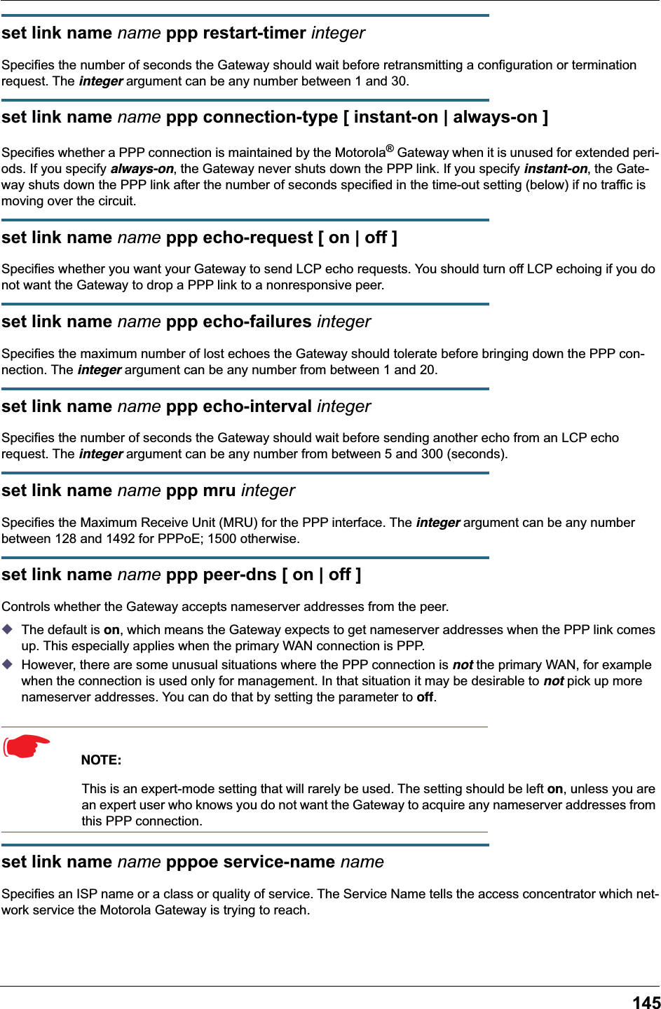 145set link name name ppp restart-timer integerSpecifies the number of seconds the Gateway should wait before retransmitting a configuration or termination request. The integer argument can be any number between 1 and 30.set link name name ppp connection-type [ instant-on | always-on ]Specifies whether a PPP connection is maintained by the Motorola&reg; Gateway when it is unused for extended peri-ods. If you specify always-on, the Gateway never shuts down the PPP link. If you specify instant-on, the Gate-way shuts down the PPP link after the number of seconds specified in the time-out setting (below) if no traffic is moving over the circuit.set link name name ppp echo-request [ on | off ]Specifies whether you want your Gateway to send LCP echo requests. You should turn off LCP echoing if you do not want the Gateway to drop a PPP link to a nonresponsive peer.set link name name ppp echo-failures integerSpecifies the maximum number of lost echoes the Gateway should tolerate before bringing down the PPP con-nection. The integer argument can be any number from between 1 and 20.set link name name ppp echo-interval integerSpecifies the number of seconds the Gateway should wait before sending another echo from an LCP echo request. The integer argument can be any number from between 5 and 300 (seconds).set link name name ppp mru integerSpecifies the Maximum Receive Unit (MRU) for the PPP interface. The integer argument can be any number between 128 and 1492 for PPPoE; 1500 otherwise.set link name name ppp peer-dns [ on | off ]Controls whether the Gateway accepts nameserver addresses from the peer. ◆The default is on, which means the Gateway expects to get nameserver addresses when the PPP link comes up. This especially applies when the primary WAN connection is PPP. ◆However, there are some unusual situations where the PPP connection is not the primary WAN, for example when the connection is used only for management. In that situation it may be desirable to not pick up more nameserver addresses. You can do that by setting the parameter to off. ☛  NOTE:This is an expert-mode setting that will rarely be used. The setting should be left on, unless you are an expert user who knows you do not want the Gateway to acquire any nameserver addresses from this PPP connection.set link name name pppoe service-name nameSpecifies an ISP name or a class or quality of service. The Service Name tells the access concentrator which net-work service the Motorola Gateway is trying to reach.