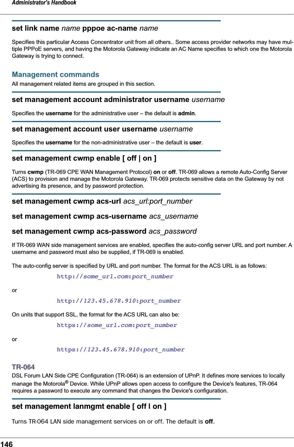 Administrator&rsquo;s Handbook146set link name name pppoe ac-name nameSpecifies this particular Access Concentrator unit from all others.. Some access provider networks may have mul-tiple PPPoE servers, and having the Motorola Gateway indicate an AC Name specifies to which one the Motorola Gateway is trying to connect. Management commandsAll management related items are grouped in this section.set management account administrator username usernameSpecifies the username for the administrative user &ndash; the default is admin.set management account user username usernameSpecifies the username for the non-administrative user &ndash; the default is user.set management cwmp enable [ off | on ]Turns cwmp (TR-069 CPE WAN Management Protocol) on or off. TR-069 allows a remote Auto-Config Server (ACS) to provision and manage the Motorola Gateway. TR-069 protects sensitive data on the Gateway by not advertising its presence, and by password protection.set management cwmp acs-url acs_url:port_numberset management cwmp acs-username acs_usernameset management cwmp acs-password acs_passwordIf TR-069 WAN side management services are enabled, specifies the auto-config server URL and port number. A username and password must also be supplied, if TR-069 is enabled.The auto-config server is specified by URL and port number. The format for the ACS URL is as follows:http://some_url.com:port_numberorhttp://123.45.678.910:port_numberOn units that support SSL, the format for the ACS URL can also be:https://some_url.com:port_numberorhttps://123.45.678.910:port_numberTR-064DSL Forum LAN Side CPE Configuration (TR-064) is an extension of UPnP. It defines more services to locally manage the Motorola&reg; Device. While UPnP allows open access to configure the Device's features, TR-064 requires a password to execute any command that changes the Device's configuration.set management lanmgmt enable [ off | on ]Turns TR-064 LAN side management services on or off. The default is off.