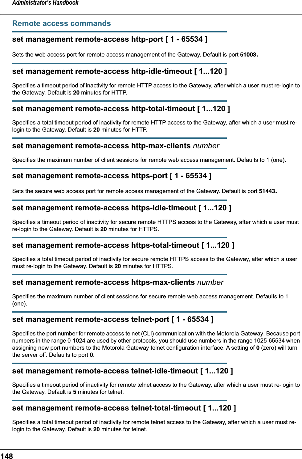 Administrator&rsquo;s Handbook148Remote access commandsset management remote-access http-port [ 1 - 65534 ]Sets the web access port for remote access management of the Gateway. Default is port 51003.set management remote-access http-idle-timeout [ 1...120 ]Specifies a timeout period of inactivity for remote HTTP access to the Gateway, after which a user must re-login to the Gateway. Default is 20 minutes for HTTP.set management remote-access http-total-timeout [ 1...120 ]Specifies a total timeout period of inactivity for remote HTTP access to the Gateway, after which a user must re-login to the Gateway. Default is 20 minutes for HTTP.set management remote-access http-max-clients numberSpecifies the maximum number of client sessions for remote web access management. Defaults to 1 (one).set management remote-access https-port [ 1 - 65534 ]Sets the secure web access port for remote access management of the Gateway. Default is port 51443.set management remote-access https-idle-timeout [ 1...120 ]Specifies a timeout period of inactivity for secure remote HTTPS access to the Gateway, after which a user must re-login to the Gateway. Default is 20 minutes for HTTPS.set management remote-access https-total-timeout [ 1...120 ]Specifies a total timeout period of inactivity for secure remote HTTPS access to the Gateway, after which a user must re-login to the Gateway. Default is 20 minutes for HTTPS.set management remote-access https-max-clients numberSpecifies the maximum number of client sessions for secure remote web access management. Defaults to 1 (one).set management remote-access telnet-port [ 1 - 65534 ]Specifies the port number for remote access telnet (CLI) communication with the Motorola Gateway. Because port numbers in the range 0-1024 are used by other protocols, you should use numbers in the range 1025-65534 when assigning new port numbers to the Motorola Gateway telnet configuration interface. A setting of 0 (zero) will turn the server off. Defaults to port 0.set management remote-access telnet-idle-timeout [ 1...120 ]Specifies a timeout period of inactivity for remote telnet access to the Gateway, after which a user must re-login to the Gateway. Default is 5 minutes for telnet.set management remote-access telnet-total-timeout [ 1...120 ]Specifies a total timeout period of inactivity for remote telnet access to the Gateway, after which a user must re-login to the Gateway. Default is 20 minutes for telnet.