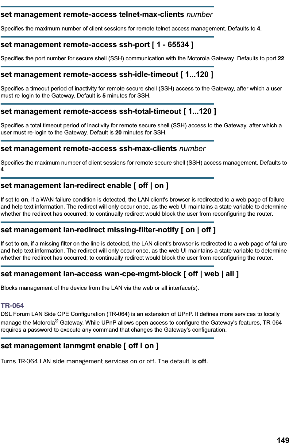 149set management remote-access telnet-max-clients numberSpecifies the maximum number of client sessions for remote telnet access management. Defaults to 4.set management remote-access ssh-port [ 1 - 65534 ]Specifies the port number for secure shell (SSH) communication with the Motorola Gateway. Defaults to port 22.set management remote-access ssh-idle-timeout [ 1...120 ]Specifies a timeout period of inactivity for remote secure shell (SSH) access to the Gateway, after which a user must re-login to the Gateway. Default is 5 minutes for SSH.set management remote-access ssh-total-timeout [ 1...120 ]Specifies a total timeout period of inactivity for remote secure shell (SSH) access to the Gateway, after which a user must re-login to the Gateway. Default is 20 minutes for SSH.set management remote-access ssh-max-clients numberSpecifies the maximum number of client sessions for remote secure shell (SSH) access management. Defaults to 4.set management lan-redirect enable [ off | on ]If set to on, if a WAN failure condition is detected, the LAN client's browser is redirected to a web page of failure and help text information. The redirect will only occur once, as the web UI maintains a state variable to determine whether the redirect has occurred; to continually redirect would block the user from reconfiguring the router.set management lan-redirect missing-filter-notify [ on | off ]If set to on, if a missing filter on the line is detected, the LAN client's browser is redirected to a web page of failure and help text information. The redirect will only occur once, as the web UI maintains a state variable to determine whether the redirect has occurred; to continually redirect would block the user from reconfiguring the router.set management lan-access wan-cpe-mgmt-block [ off | web | all ]Blocks management of the device from the LAN via the web or all interface(s).TR-064DSL Forum LAN Side CPE Configuration (TR-064) is an extension of UPnP. It defines more services to locally manage the Motorola&reg; Gateway. While UPnP allows open access to configure the Gateway's features, TR-064 requires a password to execute any command that changes the Gateway's configuration.set management lanmgmt enable [ off | on ]Turns TR-064 LAN side management services on or off. The default is off.