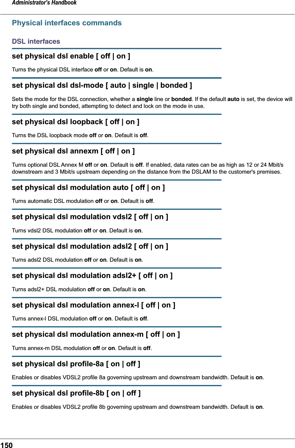 Administrator&rsquo;s Handbook150Physical interfaces commandsDSL interfacesset physical dsl enable [ off | on ]Turns the physical DSL interface off or on. Default is on.set physical dsl dsl-mode [ auto | single | bonded ]Sets the mode for the DSL connection, whether a single line or bonded. If the default auto is set, the device will try both single and bonded, attempting to detect and lock on the mode in use.set physical dsl loopback [ off | on ]Turns the DSL loopback mode off or on. Default is off.set physical dsl annexm [ off | on ]Turns optional DSL Annex M off or on. Default is off. If enabled, data rates can be as high as 12 or 24 Mbit/s downstream and 3 Mbit/s upstream depending on the distance from the DSLAM to the customer's premises.set physical dsl modulation auto [ off | on ]Turns automatic DSL modulation off or on. Default is off.set physical dsl modulation vdsl2 [ off | on ]Turns vdsl2 DSL modulation off or on. Default is on.set physical dsl modulation adsl2 [ off | on ]Turns adsl2 DSL modulation off or on. Default is on.set physical dsl modulation adsl2+ [ off | on ]Turns adsl2+ DSL modulation off or on. Default is on.set physical dsl modulation annex-l [ off | on ]Turns annex-l DSL modulation off or on. Default is off.set physical dsl modulation annex-m [ off | on ]Turns annex-m DSL modulation off or on. Default is off.set physical dsl profile-8a [ on | off ]Enables or disables VDSL2 profile 8a governing upstream and downstream bandwidth. Default is on.set physical dsl profile-8b [ on | off ]Enables or disables VDSL2 profile 8b governing upstream and downstream bandwidth. Default is on.