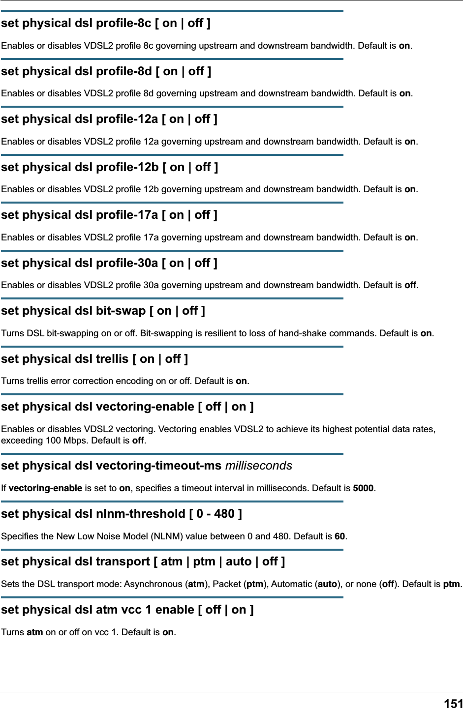 151set physical dsl profile-8c [ on | off ]Enables or disables VDSL2 profile 8c governing upstream and downstream bandwidth. Default is on.set physical dsl profile-8d [ on | off ]Enables or disables VDSL2 profile 8d governing upstream and downstream bandwidth. Default is on.set physical dsl profile-12a [ on | off ]Enables or disables VDSL2 profile 12a governing upstream and downstream bandwidth. Default is on.set physical dsl profile-12b [ on | off ]Enables or disables VDSL2 profile 12b governing upstream and downstream bandwidth. Default is on.set physical dsl profile-17a [ on | off ]Enables or disables VDSL2 profile 17a governing upstream and downstream bandwidth. Default is on.set physical dsl profile-30a [ on | off ]Enables or disables VDSL2 profile 30a governing upstream and downstream bandwidth. Default is off.set physical dsl bit-swap [ on | off ]Turns DSL bit-swapping on or off. Bit-swapping is resilient to loss of hand-shake commands. Default is on.set physical dsl trellis [ on | off ]Turns trellis error correction encoding on or off. Default is on.set physical dsl vectoring-enable [ off | on ]Enables or disables VDSL2 vectoring. Vectoring enables VDSL2 to achieve its highest potential data rates, exceeding 100 Mbps. Default is off.set physical dsl vectoring-timeout-ms millisecondsIf vectoring-enable is set to on, specifies a timeout interval in milliseconds. Default is 5000.set physical dsl nlnm-threshold [ 0 - 480 ]Specifies the New Low Noise Model (NLNM) value between 0 and 480. Default is 60.set physical dsl transport [ atm | ptm | auto | off ]Sets the DSL transport mode: Asynchronous (atm), Packet (ptm), Automatic (auto), or none (off). Default is ptm.set physical dsl atm vcc 1 enable [ off | on ]Turns atm on or off on vcc 1. Default is on.