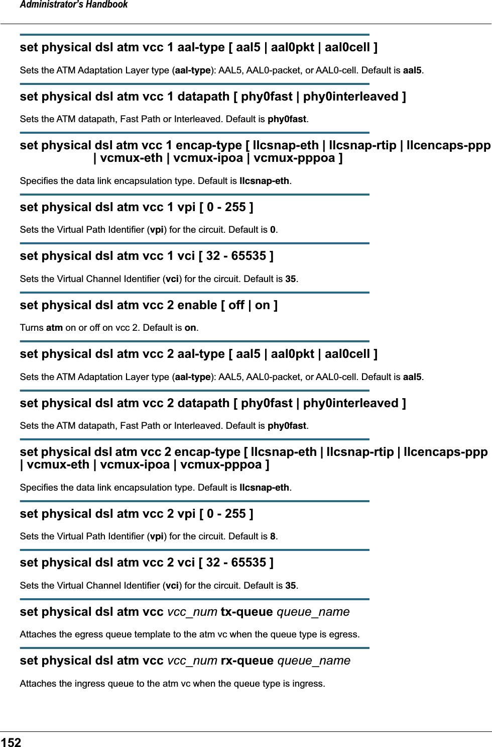Administrator&rsquo;s Handbook152set physical dsl atm vcc 1 aal-type [ aal5 | aal0pkt | aal0cell ]Sets the ATM Adaptation Layer type (aal-type): AAL5, AAL0-packet, or AAL0-cell. Default is aal5.set physical dsl atm vcc 1 datapath [ phy0fast | phy0interleaved ]Sets the ATM datapath, Fast Path or Interleaved. Default is phy0fast.set physical dsl atm vcc 1 encap-type [ llcsnap-eth | llcsnap-rtip | llcencaps-ppp                     | vcmux-eth | vcmux-ipoa | vcmux-pppoa ]Specifies the data link encapsulation type. Default is llcsnap-eth.set physical dsl atm vcc 1 vpi [ 0 - 255 ]Sets the Virtual Path Identifier (vpi) for the circuit. Default is 0.set physical dsl atm vcc 1 vci [ 32 - 65535 ]Sets the Virtual Channel Identifier (vci) for the circuit. Default is 35.set physical dsl atm vcc 2 enable [ off | on ]Turns atm on or off on vcc 2. Default is on.set physical dsl atm vcc 2 aal-type [ aal5 | aal0pkt | aal0cell ]Sets the ATM Adaptation Layer type (aal-type): AAL5, AAL0-packet, or AAL0-cell. Default is aal5.set physical dsl atm vcc 2 datapath [ phy0fast | phy0interleaved ]Sets the ATM datapath, Fast Path or Interleaved. Default is phy0fast.set physical dsl atm vcc 2 encap-type [ llcsnap-eth | llcsnap-rtip | llcencaps-ppp | vcmux-eth | vcmux-ipoa | vcmux-pppoa ]Specifies the data link encapsulation type. Default is llcsnap-eth.set physical dsl atm vcc 2 vpi [ 0 - 255 ]Sets the Virtual Path Identifier (vpi) for the circuit. Default is 8.set physical dsl atm vcc 2 vci [ 32 - 65535 ]Sets the Virtual Channel Identifier (vci) for the circuit. Default is 35.set physical dsl atm vcc vcc_num tx-queue queue_nameAttaches the egress queue template to the atm vc when the queue type is egress.set physical dsl atm vcc vcc_num rx-queue queue_nameAttaches the ingress queue to the atm vc when the queue type is ingress.