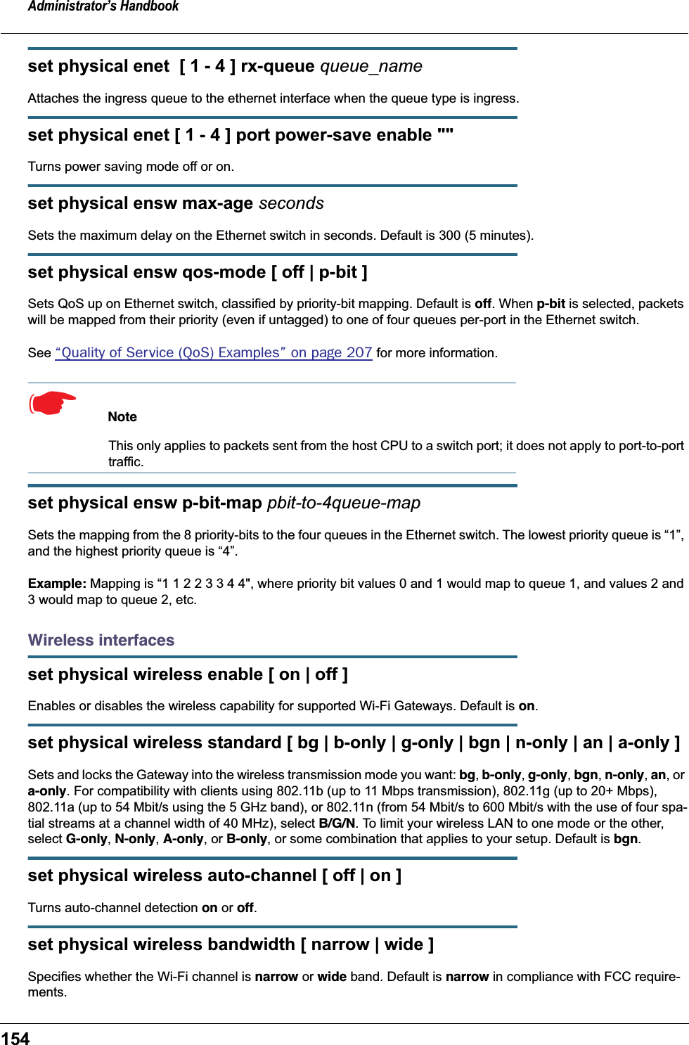 Administrator&rsquo;s Handbook154set physical enet  [ 1 - 4 ] rx-queue queue_nameAttaches the ingress queue to the ethernet interface when the queue type is ingress.set physical enet [ 1 - 4 ] port power-save enable ""Turns power saving mode off or on.set physical ensw max-age secondsSets the maximum delay on the Ethernet switch in seconds. Default is 300 (5 minutes).set physical ensw qos-mode [ off | p-bit ]Sets QoS up on Ethernet switch, classified by priority-bit mapping. Default is off. When p-bit is selected, packets will be mapped from their priority (even if untagged) to one of four queues per-port in the Ethernet switch.See &ldquo;Quality of Service (QoS) Examples&rdquo; on page 207 for more information.☛  Note This only applies to packets sent from the host CPU to a switch port; it does not apply to port-to-port traffic.set physical ensw p-bit-map pbit-to-4queue-mapSets the mapping from the 8 priority-bits to the four queues in the Ethernet switch. The lowest priority queue is &ldquo;1&rdquo;, and the highest priority queue is &ldquo;4&rdquo;.Example: Mapping is &ldquo;1 1 2 2 3 3 4 4", where priority bit values 0 and 1 would map to queue 1, and values 2 and 3 would map to queue 2, etc.Wireless interfacesset physical wireless enable [ on | off ]Enables or disables the wireless capability for supported Wi-Fi Gateways. Default is on.set physical wireless standard [ bg | b-only | g-only | bgn | n-only | an | a-only ]Sets and locks the Gateway into the wireless transmission mode you want: bg, b-only, g-only, bgn, n-only, an, or a-only. For compatibility with clients using 802.11b (up to 11 Mbps transmission), 802.11g (up to 20+ Mbps), 802.11a (up to 54 Mbit/s using the 5 GHz band), or 802.11n (from 54 Mbit/s to 600 Mbit/s with the use of four spa-tial streams at a channel width of 40 MHz), select B/G/N. To limit your wireless LAN to one mode or the other, select G-only, N-only, A-only, or B-only, or some combination that applies to your setup. Default is bgn.set physical wireless auto-channel [ off | on ]Turns auto-channel detection on or off.set physical wireless bandwidth [ narrow | wide ]Specifies whether the Wi-Fi channel is narrow or wide band. Default is narrow in compliance with FCC require-ments.
