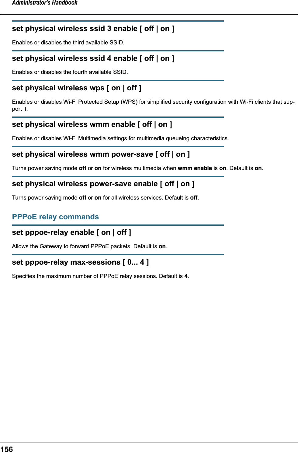 Administrator&rsquo;s Handbook156set physical wireless ssid 3 enable [ off | on ]Enables or disables the third available SSID.set physical wireless ssid 4 enable [ off | on ]Enables or disables the fourth available SSID.set physical wireless wps [ on | off ]Enables or disables Wi-Fi Protected Setup (WPS) for simplified security configuration with Wi-Fi clients that sup-port it.set physical wireless wmm enable [ off | on ]Enables or disables Wi-Fi Multimedia settings for multimedia queueing characteristics.set physical wireless wmm power-save [ off | on ]Turns power saving mode off or on for wireless multimedia when wmm enable is on. Default is on.set physical wireless power-save enable [ off | on ]Turns power saving mode off or on for all wireless services. Default is off.PPPoE relay commandsset pppoe-relay enable [ on | off ]Allows the Gateway to forward PPPoE packets. Default is on.set pppoe-relay max-sessions [ 0... 4 ]Specifies the maximum number of PPPoE relay sessions. Default is 4.