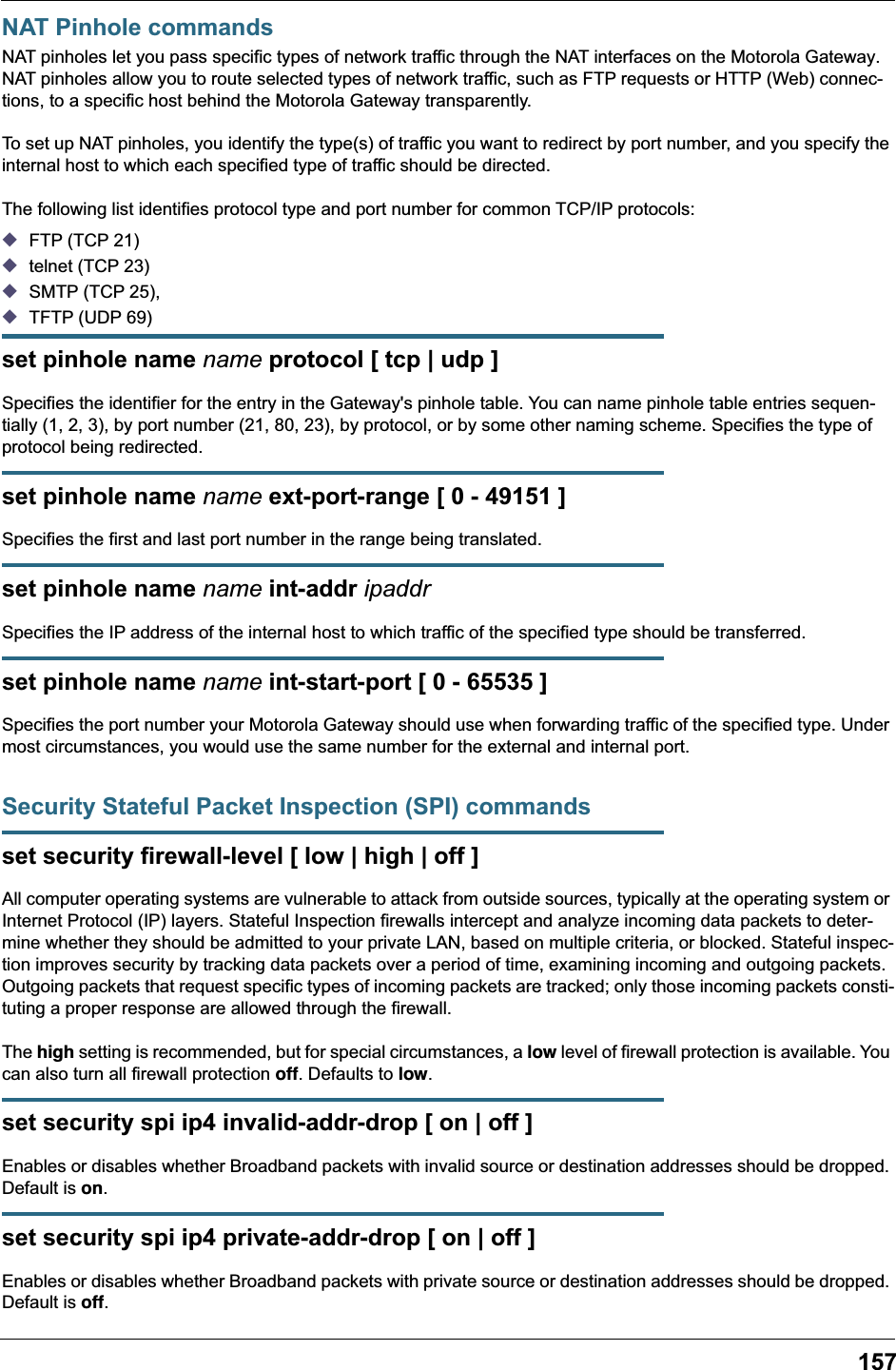 157NAT Pinhole commandsNAT pinholes let you pass specific types of network traffic through the NAT interfaces on the Motorola Gateway. NAT pinholes allow you to route selected types of network traffic, such as FTP requests or HTTP (Web) connec-tions, to a specific host behind the Motorola Gateway transparently.To set up NAT pinholes, you identify the type(s) of traffic you want to redirect by port number, and you specify the internal host to which each specified type of traffic should be directed.The following list identifies protocol type and port number for common TCP/IP protocols:◆FTP (TCP 21)◆telnet (TCP 23)◆SMTP (TCP 25),◆TFTP (UDP 69)set pinhole name name protocol [ tcp | udp ]Specifies the identifier for the entry in the Gateway's pinhole table. You can name pinhole table entries sequen-tially (1, 2, 3), by port number (21, 80, 23), by protocol, or by some other naming scheme. Specifies the type of protocol being redirected.set pinhole name name ext-port-range [ 0 - 49151 ]Specifies the first and last port number in the range being translated.set pinhole name name int-addr ipaddrSpecifies the IP address of the internal host to which traffic of the specified type should be transferred.set pinhole name name int-start-port [ 0 - 65535 ]Specifies the port number your Motorola Gateway should use when forwarding traffic of the specified type. Under most circumstances, you would use the same number for the external and internal port.Security Stateful Packet Inspection (SPI) commandsset security firewall-level [ low | high | off ]All computer operating systems are vulnerable to attack from outside sources, typically at the operating system or Internet Protocol (IP) layers. Stateful Inspection firewalls intercept and analyze incoming data packets to deter-mine whether they should be admitted to your private LAN, based on multiple criteria, or blocked. Stateful inspec-tion improves security by tracking data packets over a period of time, examining incoming and outgoing packets. Outgoing packets that request specific types of incoming packets are tracked; only those incoming packets consti-tuting a proper response are allowed through the firewall.The high setting is recommended, but for special circumstances, a low level of firewall protection is available. You can also turn all firewall protection off. Defaults to low.set security spi ip4 invalid-addr-drop [ on | off ]Enables or disables whether Broadband packets with invalid source or destination addresses should be dropped. Default is on.set security spi ip4 private-addr-drop [ on | off ]Enables or disables whether Broadband packets with private source or destination addresses should be dropped. Default is off.