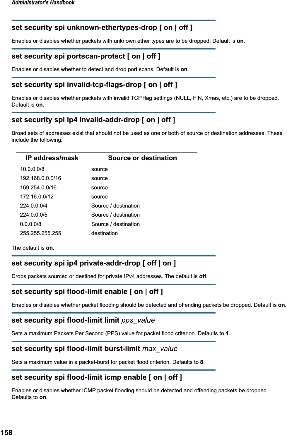Administrator&rsquo;s Handbook158set security spi unknown-ethertypes-drop [ on | off ]Enables or disables whether packets with unknown ether types are to be dropped. Default is on.set security spi portscan-protect [ on | off ]Enables or disables whether to detect and drop port scans. Default is on.set security spi invalid-tcp-flags-drop [ on | off ]Enables or disables whether packets with invalid TCP flag settings (NULL, FIN, Xmas, etc.) are to be dropped. Default is on.set security spi ip4 invalid-addr-drop [ on | off ]Broad sets of addresses exist that should not be used as one or both of source or destination addresses. These include the following:The default is on.set security spi ip4 private-addr-drop [ off | on ]Drops packets sourced or destined for private IPv4 addresses. The default is off.set security spi flood-limit enable [ on | off ]Enables or disables whether packet flooding should be detected and offending packets be dropped. Default is on.set security spi flood-limit limit pps_valueSets a maximum Packets Per Second (PPS) value for packet flood criterion. Defaults to 4.set security spi flood-limit burst-limit max_valueSets a maximum value in a packet-burst for packet flood criterion. Defaults to 8.set security spi flood-limit icmp enable [ on | off ]Enables or disables whether ICMP packet flooding should be detected and offending packets be dropped. Defaults to on.IP address/mask Source or destination10.0.0.0/8 source192.168.0.0.0/16 source169.254.0.0/16 source172.16.0.0/12 source224.0.0.0/4 Source / destination224.0.0.0/5 Source / destination0.0.0.0/8 Source / destination255.255.255.255   destination