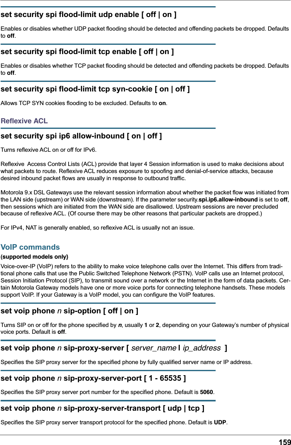159set security spi flood-limit udp enable [ off | on ]Enables or disables whether UDP packet flooding should be detected and offending packets be dropped. Defaults to off.set security spi flood-limit tcp enable [ off | on ]Enables or disables whether TCP packet flooding should be detected and offending packets be dropped. Defaults to off.set security spi flood-limit tcp syn-cookie [ on | off ]Allows TCP SYN cookies flooding to be excluded. Defaults to on.Reﬂexive ACLset security spi ip6 allow-inbound [ on | off ]Turns reflexive ACL on or off for IPv6.Reflexive  Access Control Lists (ACL) provide that layer 4 Session information is used to make decisions about what packets to route. Reflexive ACL reduces exposure to spoofing and denial-of-service attacks, because desired inbound packet flows are usually in response to outbound traffic.Motorola 9.x DSL Gateways use the relevant session information about whether the packet flow was initiated from the LAN side (upstream) or WAN side (downstream). If the parameter security.spi.ip6.allow-inbound is set to off, then sessions which are initiated from the WAN side are disallowed. Upstream sessions are never precluded because of reflexive ACL. (Of course there may be other reasons that particular packets are dropped.)For IPv4, NAT is generally enabled, so reflexive ACL is usually not an issue. VoIP commands(supported models only}Voice-over-IP (VoIP) refers to the ability to make voice telephone calls over the Internet. This differs from tradi-tional phone calls that use the Public Switched Telephone Network (PSTN). VoIP calls use an Internet protocol, Session Initiation Protocol (SIP), to transmit sound over a network or the Internet in the form of data packets. Cer-tain Motorola Gateway models have one or more voice ports for connecting telephone handsets. These models support VoIP. If your Gateway is a VoIP model, you can configure the VoIP features.set voip phone n sip-option [ off | on ]Turns SIP on or off for the phone specified by n, usually 1 or 2, depending on your Gateway&rsquo;s number of physical voice ports. Default is off.set voip phone n sip-proxy-server [ server_name | ip_address  ]Specifies the SIP proxy server for the specified phone by fully qualified server name or IP address.set voip phone n sip-proxy-server-port [ 1 - 65535 ]Specifies the SIP proxy server port number for the specified phone. Default is 5060.set voip phone n sip-proxy-server-transport [ udp | tcp ]Specifies the SIP proxy server transport protocol for the specified phone. Default is UDP.