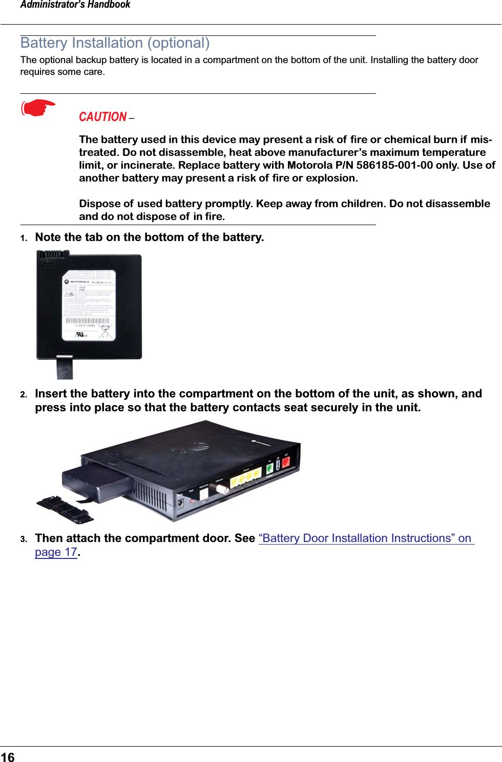 Administrator&rsquo;s Handbook16Battery Installation (optional)The optional backup battery is located in a compartment on the bottom of the unit. Installing the battery door requires some care.☛  CAUTION &ndash; The battery used in this device may present a risk of  ﬁre or chemical burn if mis-treated. Do not disassemble, heat above manufacturer&rsquo;s maximum temperature limit, or incinerate. Replace battery with Motorola P/N 586185-001-00 only. Use of  another battery may present a risk of ﬁre or explosion.Dispose of used battery promptly. Keep away from children. Do not disassemble and do not dispose of in ﬁre.1. Note the tab on the bottom of the battery.2. Insert the battery into the compartment on the bottom of the unit, as shown, and press into place so that the battery contacts seat securely in the unit.3. Then attach the compartment door. See &ldquo;Battery Door Installation Instructions&rdquo; on page 17.