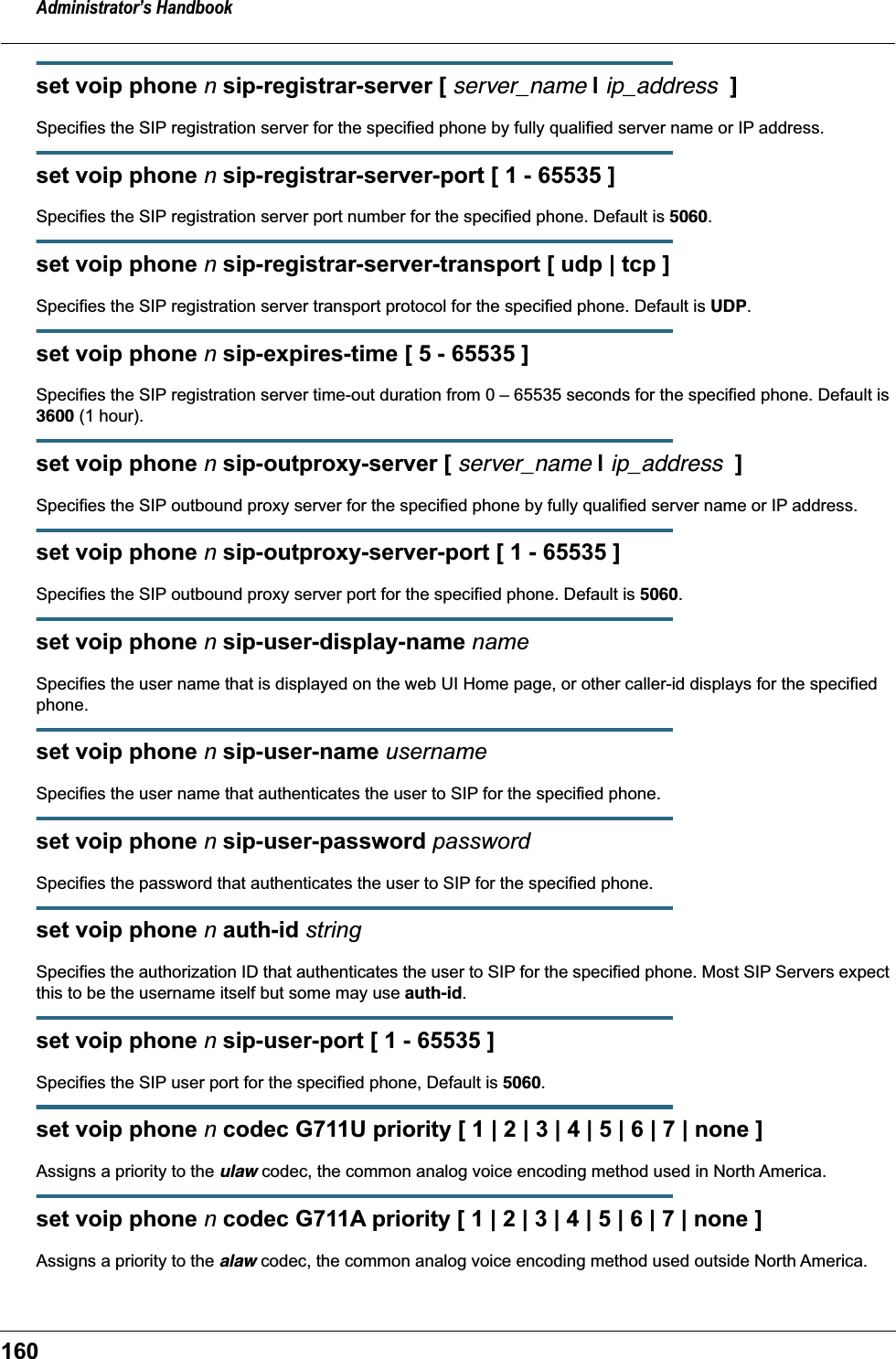 Administrator&rsquo;s Handbook160set voip phone n sip-registrar-server [ server_name | ip_address  ]Specifies the SIP registration server for the specified phone by fully qualified server name or IP address.set voip phone n sip-registrar-server-port [ 1 - 65535 ]Specifies the SIP registration server port number for the specified phone. Default is 5060.set voip phone n sip-registrar-server-transport [ udp | tcp ]Specifies the SIP registration server transport protocol for the specified phone. Default is UDP.set voip phone n sip-expires-time [ 5 - 65535 ]Specifies the SIP registration server time-out duration from 0 &ndash; 65535 seconds for the specified phone. Default is 3600 (1 hour).set voip phone n sip-outproxy-server [ server_name | ip_address  ]Specifies the SIP outbound proxy server for the specified phone by fully qualified server name or IP address.set voip phone n sip-outproxy-server-port [ 1 - 65535 ]Specifies the SIP outbound proxy server port for the specified phone. Default is 5060.set voip phone n sip-user-display-name nameSpecifies the user name that is displayed on the web UI Home page, or other caller-id displays for the specified phone.set voip phone n sip-user-name usernameSpecifies the user name that authenticates the user to SIP for the specified phone.set voip phone n sip-user-password passwordSpecifies the password that authenticates the user to SIP for the specified phone.set voip phone n auth-id stringSpecifies the authorization ID that authenticates the user to SIP for the specified phone. Most SIP Servers expect this to be the username itself but some may use auth-id.set voip phone n sip-user-port [ 1 - 65535 ]Specifies the SIP user port for the specified phone, Default is 5060.set voip phone n codec G711U priority [ 1 | 2 | 3 | 4 | 5 | 6 | 7 | none ]Assigns a priority to the ulaw codec, the common analog voice encoding method used in North America.set voip phone n codec G711A priority [ 1 | 2 | 3 | 4 | 5 | 6 | 7 | none ]Assigns a priority to the alaw codec, the common analog voice encoding method used outside North America.